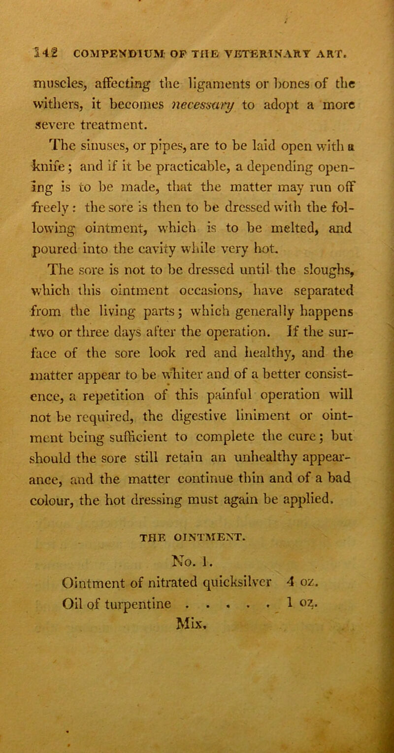 muscles, affecting the ligaments or hones of the withers, it becomes necessary to adopt a more severe treatment. The sinuses, or pipes, are to be laid open with a knife; and if it be practicable, a depending open- ing is to be made, that the matter may run off freely : the sore is then to be dressed with the fol- lowing ointment, which is to be melted, and poured into the cavity while very hot. The sore is not to be dressed until the sloughs, which this ointment occasions, have separated from the living parts; which generally happens two or three days after the operation. If the sur- face of the sore look red and healthy, and the matter appear to be whiter and of a better consist- ence, a repetition of this painful operation will not be required, the digestive liniment or oint- ment being sufficient to complete the cure; but should the sore still retain an unhealthy appear- ance, and the matter continue thin and of a bad colour, the hot dressing must again be applied. THE OINTMENT. No. 1. Ointment of nitrated quicksilver 4 oz. Oil of turpentine 1 02^.