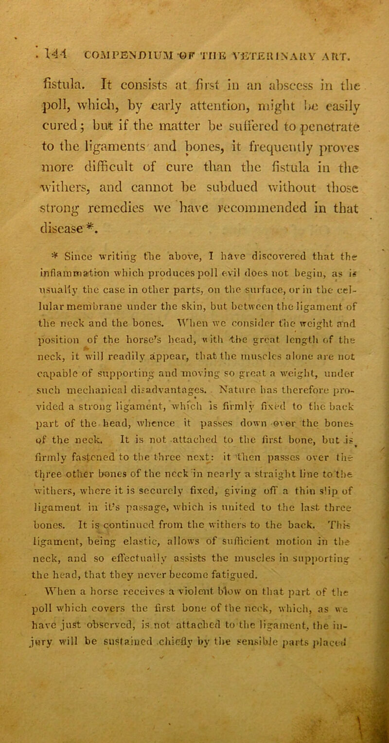 fistula. It consists at first in an abscess in the poll, which, bv early attention, might he easily cured; but if the matter be suffered to penetrate to the ligaments and bones, it frequently proves more difficult of cure than the fistula in the •withers, and cannot be subdued without those strong remedies we have recommended in that disease *. * Since writing the above, I have discovered that the inflammation which produces poll evil does not begin, as i« usually the case in other parts, on the surface, or in the cel- lular membrane under the skin, but between the ligament of the neck and the bones. When we consider the weight and position of the horse’s head, «ith the great length of the neck, it will readily appear, that the muscles alone are not capable of supporting and moving so groat a weight, under such mechanical disadvantages. Nature has therefore pro- vided a strong ligament, which is firmly fixed to the back part of the head, whence it passes down over the bones of the neck. It is not attached to the first bone, but .is * firmly fastened to the three next: it 'then passes over the three other hones of the neck in nearly a straight line to the withers, where it is securely fixed, giving off a thin slip of ligament in it’s passage, which is united to the last three bones. It is continued from the withers to the back. This ligament, being elastic, allows of sufficient motion in the neck, and so effectually assists the muscles in supporting the head, that they never become fatigued. When a horse receives a violent blow on that part of the poll which covers the first hone of the neck, which, as we have just observed, is not attached to the ligament, the in- jury will be sustained .chiefly by the sensible parts placet!