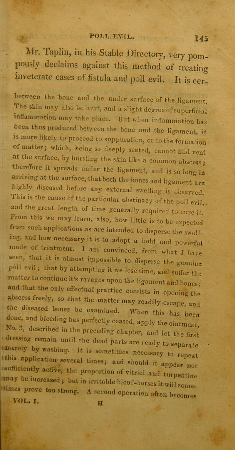 Mr. Iaplin, in his Stable Directory, very pom- pously declaims against this method of treating inveterate cases of fistula and poll evil. It is cer- between the ’bone anti the under surface of the ligament. The skin may also be hurt, and a slight degree of superficial inflammation may take place. But when inflammation has been thus produced between the bone and the ligament, it is more likely to proceed to suppuration, or to the formation of matter- which, being so deeply seated, cannot find vent at the surface, by bursting the skin like a common abscess ; therefore it spreads under the ligament, and is so long in arriving at the surface, that both the bones and ligament are highly diseased before any external swelling is observed This is the cause of the particular obstinacy of the poll evil’ and the great length of time generally required to cure it From this we may learn, also, how little is to be expected from such applications -as are intended to disperse the swell- *ng, and how necessary it is to adopt a bold and powerful mode of treatment. I am convinced, from what J have seen, that it is almost impossible to disperse the genuine poll evil; that by attempting it we lose time, and suffer the matter to continue it’s ravages upon the ligament and bones • and that the only effectual practice consists in openin- the abscess freely, so that the matter may readily escape,“and the diseased bones be examined. When this has been done, and bleeding has perfectly ceased, apply the ointment i ' described in the preceding chapter, and let the first dressing remain until the dead parts are ready to separate • imerey by washing. Jt is sometimes necessary to repeat ns aPPlication several times; and should it appear not sufficiently active, the proportion of vitriol and turpentine may be increased ; but in irritable blood-horses it-will some .i. vi in some- imes prove too strong. A second operation often becomes VOL. I. H