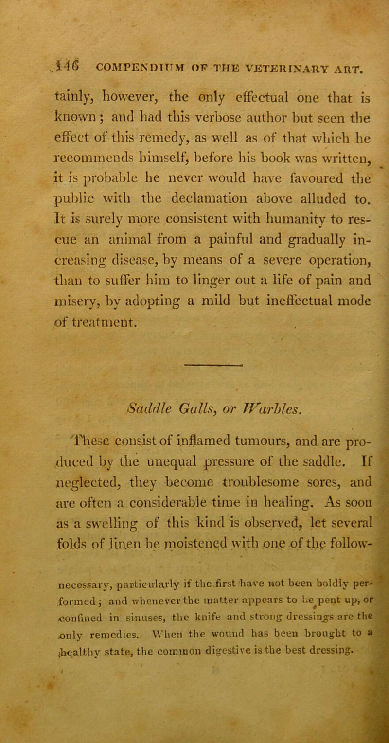tainly, however, the only effectual one that is known ; and had this verbose author but seen the effect of this remedy, as well as of that which he recommends himself, before his book was written, it is probable he never would have favoured the public with the declamation above alluded to. It is surely more consistent with humanity to res- cue an animal from a painful and gradually in- creasing disease, by means of a severe operation, than to suffer him to linger out a life of pain and misery, by adopting a mild but ineffectual mode of treatment. Saddle Galls, or Warbles. These consist of inflamed tumours, and are pro- duced by the unequal pressure of the saddle. If neglected, they become troublesome sores, and are often a considerable time in healing. As soon as a swelling of this kind is observed, let several folds of linen be moistened with one of the follow- necossaiy, particularly if the first have not been boldly per- formed; ami whenever tbe matter appears to he^pent up, or confined in sinuses, the knife and strong dressings are the .only remedies. When the wound has been brought to a (healthy state, the common digestive is the best dressing. I k .