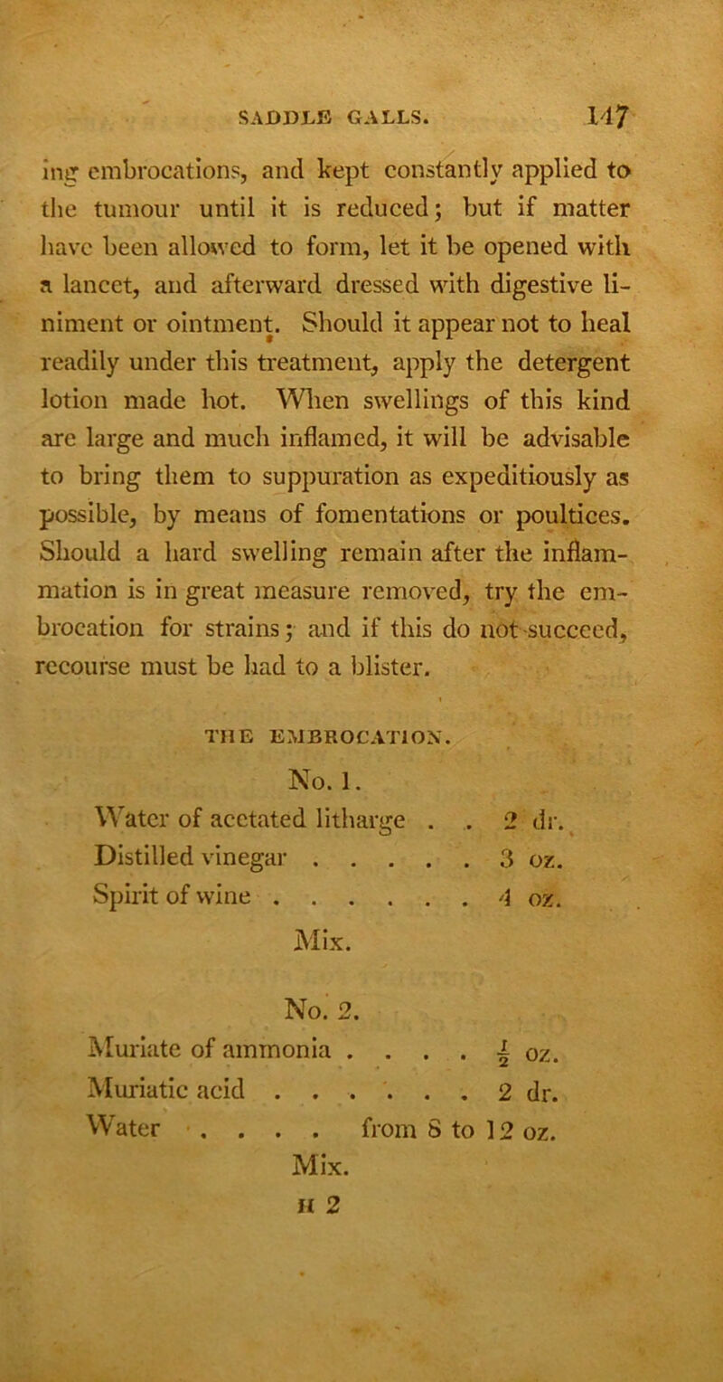 ing embrocations, and kept constantly applied to the tumour until it is reduced; but if matter have been allowed to form, let it be opened with a lancet, and afterward dressed with digestive li- niment or ointment. Should it appear not to heal readily under this treatment, apply the detergent lotion made hot. When swellings of this kind are large and much inflamed, it will be advisable to bring them to suppuration as expeditiously as possible, by means of fomentations or poultices. Should a hard swelling remain after the inflam- mation is in great measure removed, try the em- brocation for strains; and if this do not succeed, recourse must be had to a blister. THE EMBROCATION. No. 1. Water of acetated litharge . Distilled vinegar .... Spirit of wine Mix. No. 2 Muriate of ammonia Muriatic acid . . Water .... from S to 12 oz. • • • ^ oz. 2 dr.
