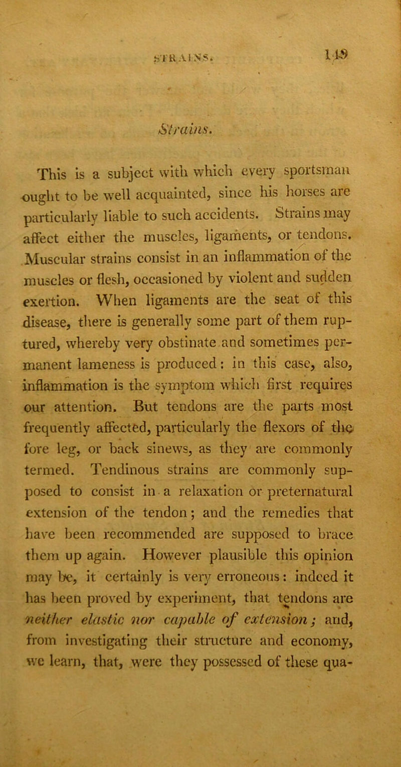 •STRAINS. US Strains. This is a subject with which every sportsman ought to be well acquainted, since his horses are particularly liable to such accidents. Strains may affect either the muscles, ligaments, or tendons. Muscular strains consist in an inflammation of the muscles or flesh, occasioned by violent and sudden exertion. When ligaments are the seat of this disease, there is generally some part of them rup- tured, whereby very obstinate and sometimes per- manent lameness is produced: in this case, also, inflammation is the symptom which first requires our attention. But tendons are the parts most frequently affected, particularly the flexors of the fore leg, or back sinews, as they are commonly termed. Tendinous strains are commonly sup- posed to consist in a relaxation or preternatural extension of the tendon; and the remedies that have been recommended are supposed to brace them up again. However plausible this opinion may be, it certainly is very erroneous: indeed it has been proved by experiment, that tendons are neither elastic nor capable of extension; and, from investigating their structure and economy, we learn, that, were they possessed of these qua-