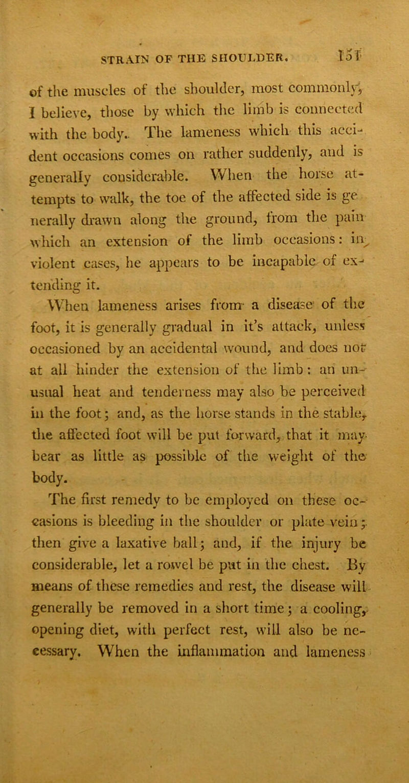 STRAIN OF THE SHOULDER. to f’ of the muscles of the shoulder, most commonly, I believe, those by which the limb is connected with the body.. The lameness which this acci- dent occasions comes on rather suddenly, and is generally considerable. VV lien the horse at- tempts to walk, the toe of the affected side is ge nerally drawn along the ground, from the pain which an extension of the limb occasions: in, violent cases, he appears to be incapable of ex- tending it. When lameness arises from a disease of the foot, it is generally gradual in it’s attack, unless occasioned by an accidental wound, and does not at all hinder the extension of the limb: an un- usual heat and tenderness may also be perceived in the foot; and, as the horse stands in the stable,, the affected foot will be put forward, that it may- bear as little as possible of the weight of the body. The first remedy to be employed on these oc- casions is bleeding in the shoulder or plate vein then give a laxative ball; and, if the injury be considerable, let a rowel be put in the chest. By means of these remedies and rest, the disease will generally be removed in a short time; a cooling, opening diet, with perfect rest, will also be nc- eessary. When the inflammation and lameness
