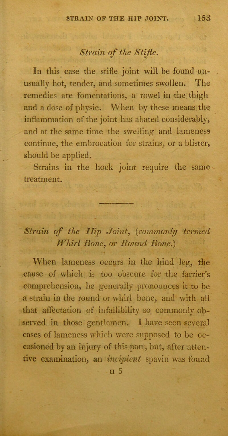 Strain of the Stifle. In this case the stifle joint will he found un- usually hot, tender, and sometimes swollen. The remedies are fomentations, a rowel in the thigh and a dose of physic. When by these means the inflammation of the joint has abated considerably, and at the same time the swelling and lameness continue, the embrocation for strains, or a blister, should be applied. Strains in the hock joint require the same treatment. Strain of the Hip Joint, {commonly termed Whirl Bone, or Bound Bane.) When lameness occurs in the hind leg, the cause of which is too obscure for the farrier’s comprehension, he generally pronounces it to be a strain in the round or whirl bone, and with all that affectation of infallibility so commonly ob- served in those gentlemen. I have seen several cases of lameness which were supposed to be oc- casioned by an injury of this part, but, after atten- tive examination, an incipient spavin was found H 5