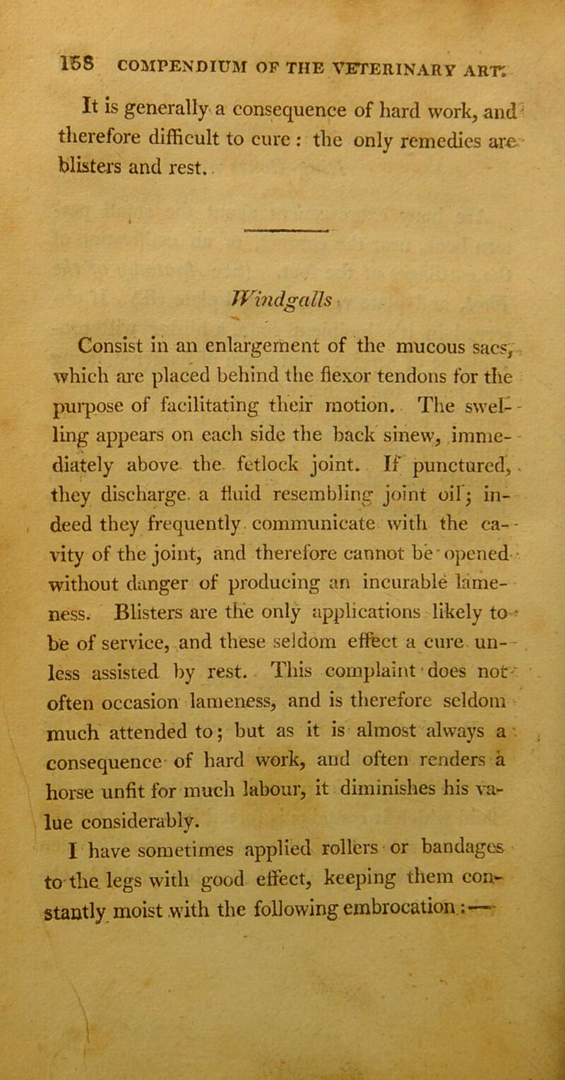 It is generally a consequence of hard work, and therefore difficult to cure : the only remedies are blisters and rest. WindgaMs Consist in an enlargement of the mucous sacs, which are placed behind the flexor tendons for the purpose of facilitating their motion. The swel- - ling appears on each side the back sinew, imme- diately above the. fetlock joint. If punctured, they discharge, a fluid resembling joint oil; in- deed they frequently communicate with the ca-- vity of the joint, and therefore cannot be opened without danger of producing an incurable lame- ness. Blisters are the only applications likely to - be of service, and these seldom effect a cure un- less assisted by rest. This complaint does not' often occasion lameness, and is therefore seldom much attended to; but as it is almost always a consequence of hard work, and often renders a horse unfit for much labour, it diminishes his va- lue considerably. I have sometimes applied rollers or bandages to the legs with good effect, keeping them con- stantly moist with the following embrocation:—