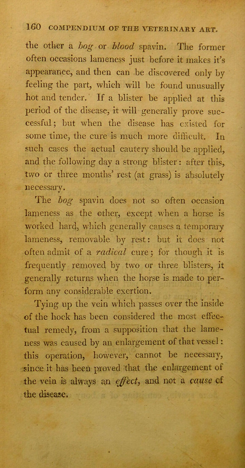 the other a hog or blood spavin. The former often occasions lameness just before it makes it’s appearance, and then can be discovered only by feeling the part, which will be found unusually hot and tender. If a blister be applied at this period of the disease, it will generally prove suc- cessful ; but when the disease has existed for some time, the cure is much more difficult. In such cases the actual cautery should be applied, and the following day a strong blister: after this, two or three months’ rest (at grass) is absolutely necessary. The bog spavin does not so often occasion lameness as the other, except when a horse is worked hard, which generally causes a temporary lameness, removable by rest: but it does not often admit of a radical cure; for though it is frequently removed by two or three blisters, it generally returns when the horse is made to per- form any considerable exertion. Tying up the vein which passes over the inside of the hock has been considered the most effec- tual remedy, from a supposition that the lame- ness was caused by an enlargement of that vessel: this operation, however, cannot be necessary, since it has been proved that the enlargement of the vein is always an effect, and not a cause of the disease.