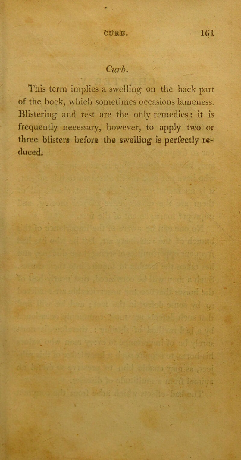 Curb. This term implies a swelling on the back part of the hock, which sometimes occasions lameness. Blistering and rest are the only remedies: it is frequently necessary, however, to apply two or three blisters before the swelling is perfectly re- duced.
