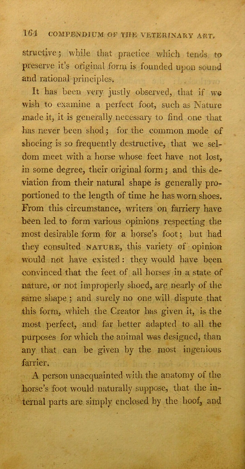 structivej while that practice which tends to preserve it’s original form is founded upon sound and rational principles. It has been very justly observed, that if we wish to examine a perfect foot, such as Nature made it, it is generally necessary to find one that has never been shod; for the common mode of shoeing is so frequently destructive, that we sel- dom meet with a horse whose feet have not lost, in some degree, their original form ; and this de- viation from their natural shape is generally pro- portioned to the length of time he has worn shoes. From this circumstance, writers on farriery have been led to form various opinions respecting the most desirable form for a horse’s foot; but had they consulted nature, this variety of opinion would not have existed: they wrould have been convinced that the feet of all horses in a state of nature, or not improperly slioed, are nearly of the same shape ; and surely no one will dispute that this form, which the Creator has given it, is the most perfect, and far better adapted to all the purposes for which the animal was designed, than any that can be given by the most ingenious farrier. A person unacquainted with the anatomy of the horse’s foot would naturally suppose, that the in- ternal parts are simply enclosed by the hoof, and