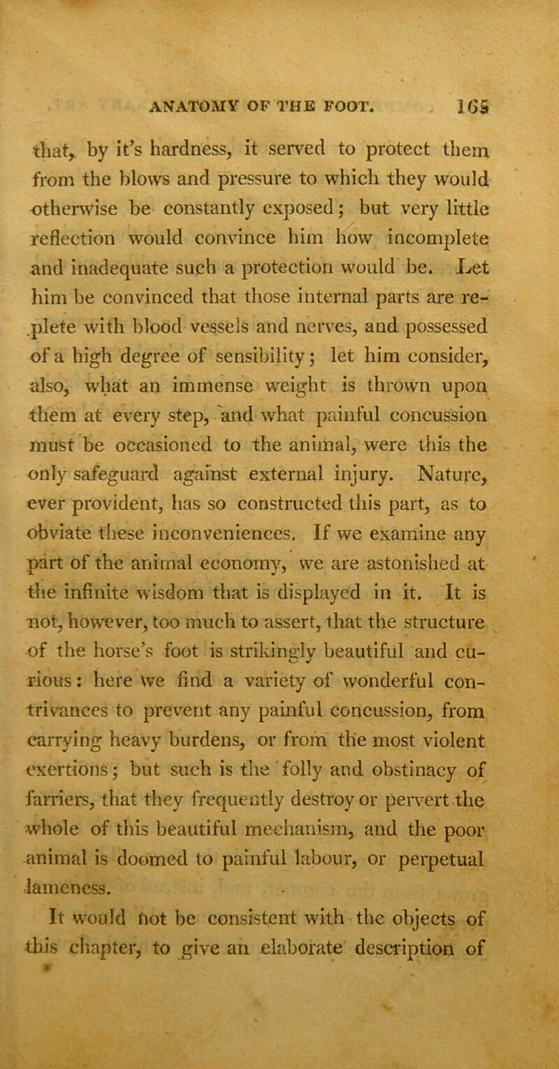 that, by it’s hardness, it served to protect them from the blows and pressure to which they would otherwise be constantly exposed; but very little reflection would convince him how incomplete and inadequate such a protection would be. Let him be convinced that those internal parts are re- .plete with blood vessels and nerves, and possessed of a high degree of sensibility; let him consider, also, what an immense weight is thrown upon them at every step, and what painful concussion must be occasioned to the animal, were this the only safeguard against external injury. Nature, ever provident, has so constructed this part, as to obviate these inconveniences. If we examine any part of the animal economy, we are astonished at the infinite wisdom that is displayed in it. It is not, however, too much to assert, that the structure of the horse’s foot is strikingly beautiful and cu- rious: here we find a variety of wonderful con- trivances to prevent any painful concussion, from carrying heavy burdens, or from the most violent exertions; but such is the folly and obstinacy of farriers, that they frequently destroy or pervert the whole of this beautiful mechanism, and the poor animal is doomed to painful labour, or perpetual lameness. It would not be consistent with the objects of this chapter, to give an elaborate description of