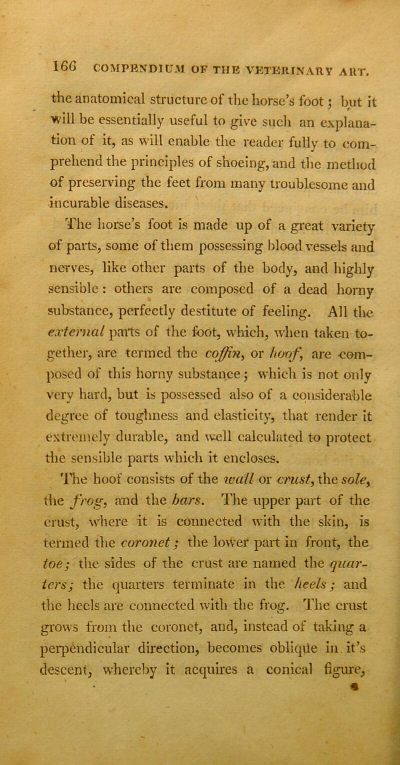 the anatomical structure of the horse’s foot: but it ' * will be essentially useful to give such an explana- tion of it, as will enable the reader fully to com- prehend the principles of shoeing, and the method of preserving the feet from many troublesome and incurable diseases. The horse’s foot is made up of a great variety of parts, some of them possessing bloodvessels and nerves, like other parts of the body, and highly sensible: others are composed of a dead horny substance, perfectly destitute of feeling. All the external parts of the foot, which, when taken to- gether, are termed the coffin, or hoof‘ are com- posed of this horny substance; which is not only very hard, but is possessed also of a considerable degree of toughness and elasticity, that render it extremely durable, and well calculated to protect the sensible parts which it encloses. 'Hie hoof consists of the wall or crust, the sole, the frog, and the bars. The upper part of the crust, where it is connected with the skin, is termed the coronet; the lower part in front, the toe; the sides of the crust are named the quar- ters; the quarters terminate in the heels; and the heels are connected with the frog. The crust grows from the coronet, and, instead of taking a perpendicular direction, becomes oblique in it’s descent, whereby it acquires a conical figure.