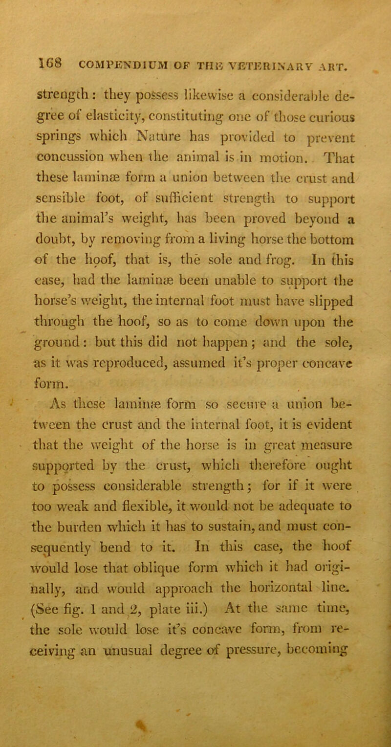 strength: they possess likewise a considerable de- gree of elasticity, constituting one of those curious springs which Nature has provided to prevent concussion when the animal is in motion. That these laminae form a union between the crust and sensible foot, of sufficient strength to support the animal’s weight, has been proved beyond a doubt, by removing from a living horse the bottom of the hoof, that is, the sole and frog. In this case, had the laminae been unable to support the horse’s weight, the internal foot must have slipped through the hoof, so as to come down upon the ground: but this did not happen; and the sole, as it was reproduced, assumed it’s proper concave form. As these laminae form so secure a union be- tween the crust and the internal foot, it is evident that the weight of the horse is in great measure supported by the crust, which therefore ought to possess considerable strength; for if it were too weak and flexible, it would not be adequate to the burden which it has to sustain, and must con- sequently bend to it. In this case, the hoof would lose that oblique form which it had origi- nally, and would approach the horizontal line. (See fig. 1 and 2, plate iii.) At the same time, the sole would lose it’s concave form, from re- ceiving an unusual degree of pressure, becoming