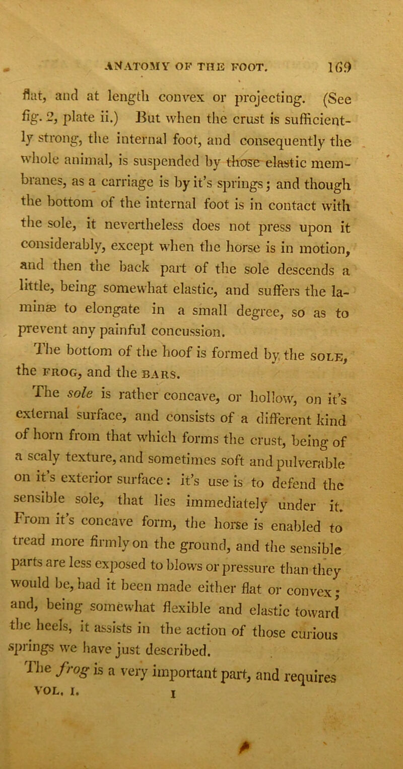 flat, and at length convex or projecting. (See %• 2, plate ii.) But when the crust is sufficient- ly strong, the internal foot, and consequently the whole animal, is suspended by those elastic mem- branes, as a carriage is by it’s springs j and though the bottom of the internal foot is in contact with the sole, it nevertheless does not press upon it considerably, except when the horse is in motion, and then tne back part of the sole descends a little, being somewhat elastic, and suffers the la- mina to elongate in a small degree, so as to prevent any painful concussion. 1 he bottom of the hoof is formed by, the sole, the frog, and the bars. The sole is rather concave, or hollow, on it’s external surface, and consists of a different kind of horn from that which forms the crust, being of a scaly texture, and sometimes soft and pulverable on it’s exterior surface: it’s use is to defend the sensible sole, that lies immediately under it. 1 rom it s concave form, the horse is enabled to tread more firmly on the ground, and the sensible parts are less exposed to blows or pressure than they would be,had it been made either flat or convex; and, being somewhat flexible and elastic toward the heels, it assists in the action of those curious springs we have just described. d lie frog is a very important part, and requires