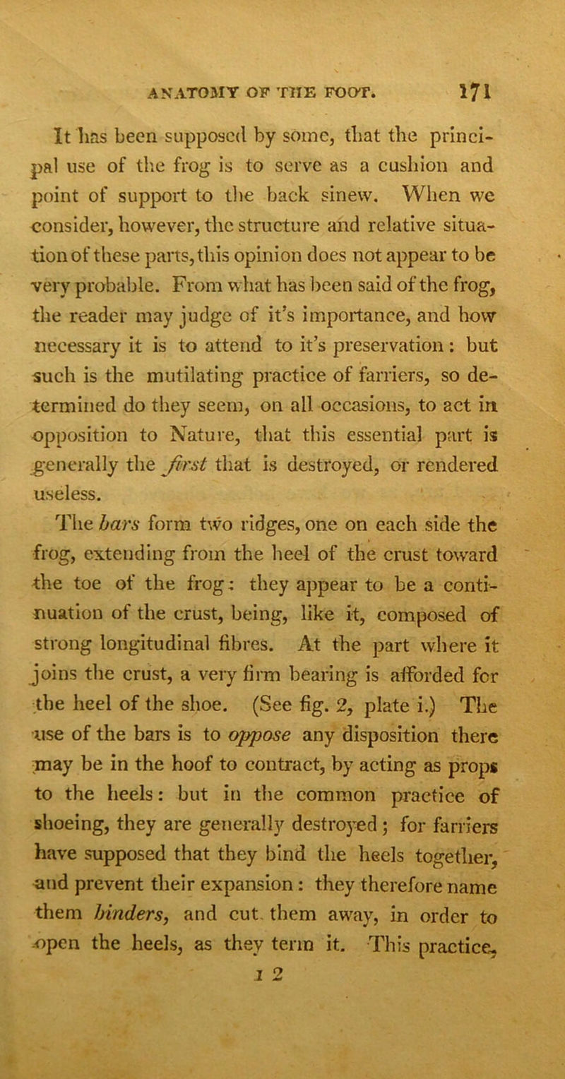 It has been supposed by some, that the princi- pal use of the frog is to serve as a cushion and point of support to the back sinew. When we consider, however, the structure and relative situa- tion of these parts, this opinion does not appear to be very probable. From what has been said of the frog, the reader may judge of it’s importance, and how necessary it is to attend to it’s preservation: but such is the mutilating practice of farriers, so de- termined do they seem, on all occasions, to act in opposition to Nature, that this essential part is generally the first that is destroyed, or rendered useless. The bars form two ridges, one on each side the frog, extending from the heel of the crust toward the toe of the frog; they appear to be a conti- nuation of the crust, being, like it, composed of strong longitudinal fibres. At the part where it joins the crust, a very firm bearing is afforded for the heel of the shoe. (See fig. 2, plate i.) The ■use of the bars is to oppose any disposition there may be in the hoof to contract, by acting as props to the heels: but in the common practice of shoeing, they are generally destroyed; for farriers have supposed that they bind the heels together, and prevent their expansion: they therefore name them binders, and cut them away, in order to -open the heels, as they term it. This practice.