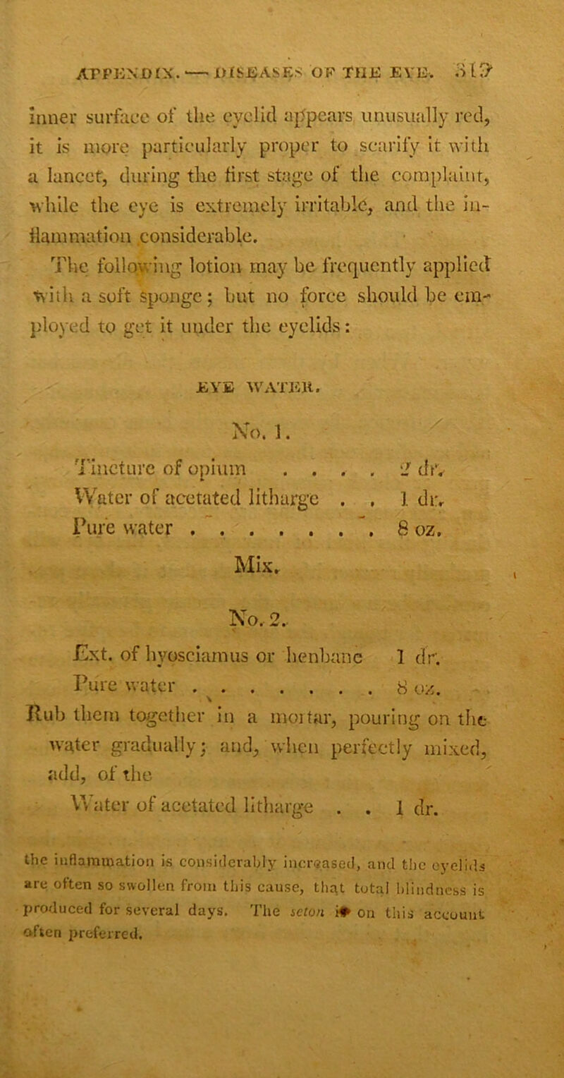 Inner surface of the eyelid appears unusually red, it is more particularly proper to scarify it with a lancet, during the first stage of the complaint, while the eye is extremely irritable, and the in- flammation considerable. The following lotion may be frequently applied with a soft sponge: but no force should be em- ployed to get it under the eyelids: EVE WATEJt. No, 1 . Tincture of opium .... iI chv Water of acetated litharge . . 1 dr. Pure water \ 8 oz. Mix. No. 2.. Ext. of hyosciamus or henbane 1 dr. Pure water 8 oz. \ Rub them together in a mortar, pouring on the water gradually; and, when perfectly mixed, add, of the Water of acetated litharge . . 1 dr. the inflammation is considerably increased, and the eyelids are often so swollen from this cause, that total blindness is produced for several days. The seton i* on this account often preferred.