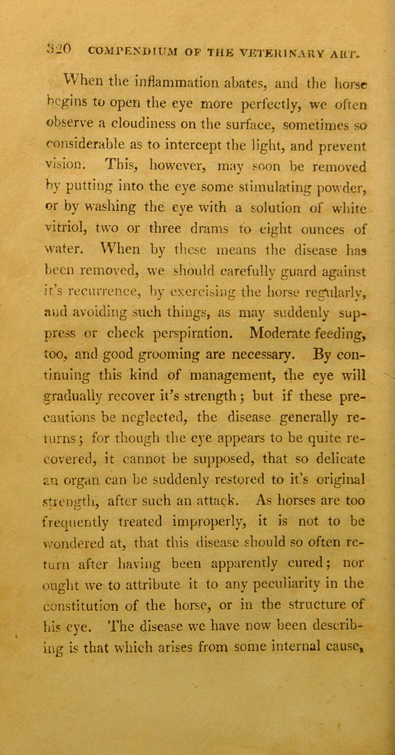 V\ hen the inflammation abates, and the horse begins to open the eye more perfectly, we often observe a cloudiness on the surface, sometimes so considerable as to intercept the light, and prevent vision. This, however, may soon be removed by putting into the eye some stimulating powder, or by washing the eye with a solution of white vitriol, two or three drams to eight ounces of water. When by these means the disease has been removed, we should carefully guard against it’s recurrence, by exercising the horse regularly, and avoiding such things, as may suddenly sup- press or check perspiration. Moderate feeding, too, and good grooming are necessary. By con- tinuing this kind of management, the eye will gradually recover it’s strength; but if these pre- cautions be neglected, the disease generally re- turns; for though the eye appears to be quite re- covered, it cannot be supposed, that so delicate an organ can he suddenly restored to it’s original strength, after such an attack. As horses are too frequently treated improperly, it is not to be wondered at, that this disease should so often re- turn after having been apparently cured; nor ought we to attribute it to any peculiarity in the constitution of the horse, or in the structure of his eye. The disease we have now been describ- ing is that which arises front some internal cause.