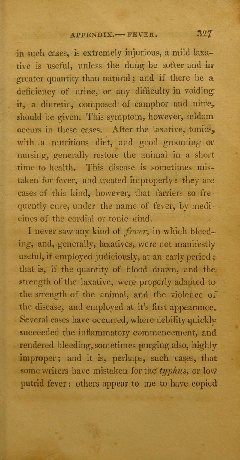 in such cases, is extremely injurious, a mild laxa- tive is useful, unless the dung be softer and in greater quantity than natural; and if there be a deficiency of urine, or any difficulty in voiding it, a diuretic, composed of camphor and nitre, should be given. This symptom, however, seldom occurs in these cases. After the laxative, tonics,, with a nutritious diet, and good grooming or nursing, generally restore the animal in a short time to health. This disease is sometimes mis- taken for fever, and treated improperly : they are eases of this kind, however, that farriers so fre- quently cure, under the name of fever, by medi- cines of the cordial or tonic Kind. I never saw any kind of fever, in which bleed- ing, and, generally, laxatives, were not manifestly useful, if employed judiciously, at an early period ; that is, if the quantity of blood drawn, and the strength of the laxative, were properly adapted to the strength of the animal, and the violence of the disease, and employed at it’s first appearance. Several cases have occurred, where debility quickly succeeded the inflammatory commencement, and rendered bleeding, sometimes purging also, highly improper; and it is, perhaps, such eases, that some writers have mistaken for the' typhus, or low putrid fever: others appear to me to have copied