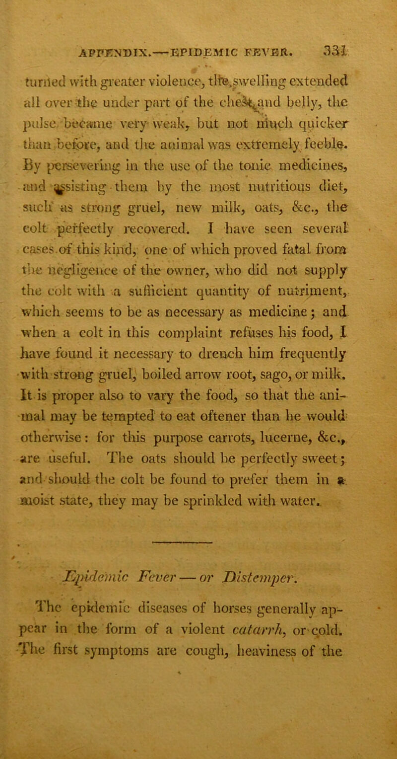 turried with greater violence, tlte.swelling extended all over the under part of the che&^and belly, the pulse became very weak, but not much quicker than before, and the animal was extremely feeble. By persevering in the use of the tonic medicines, and assisting them by the most nutritious diet, such as strong gruel, new milk, oats, &c., the colt perfectly recovered. I have seen several cases.of this kind, one of which proved fatal from the negligence of the owner, who did not supply the colt with a sufficient quantity of nutriment, which seems to be as necessary as medicine; and when a colt in this complaint refuses his food, I have found it necessary to drench him frequently with strong gruel, boiled arrow root, sago, or milk. It is proper also to vary the food, so that the ani- mal may be tempted to eat oftener than he would otherwise: for this purpose carrots, lucerne, &c., are useful. The oats should be perfectly sweet; and- should the colt be found to prefer them in a. moist state, they may be sprinkled with water. Epidemic Fever — or Distemper. The epidemic diseases of horses generally ap- pear in the form of a violent catarrh, or-cold. The first symptoms are cough, heaviness of the