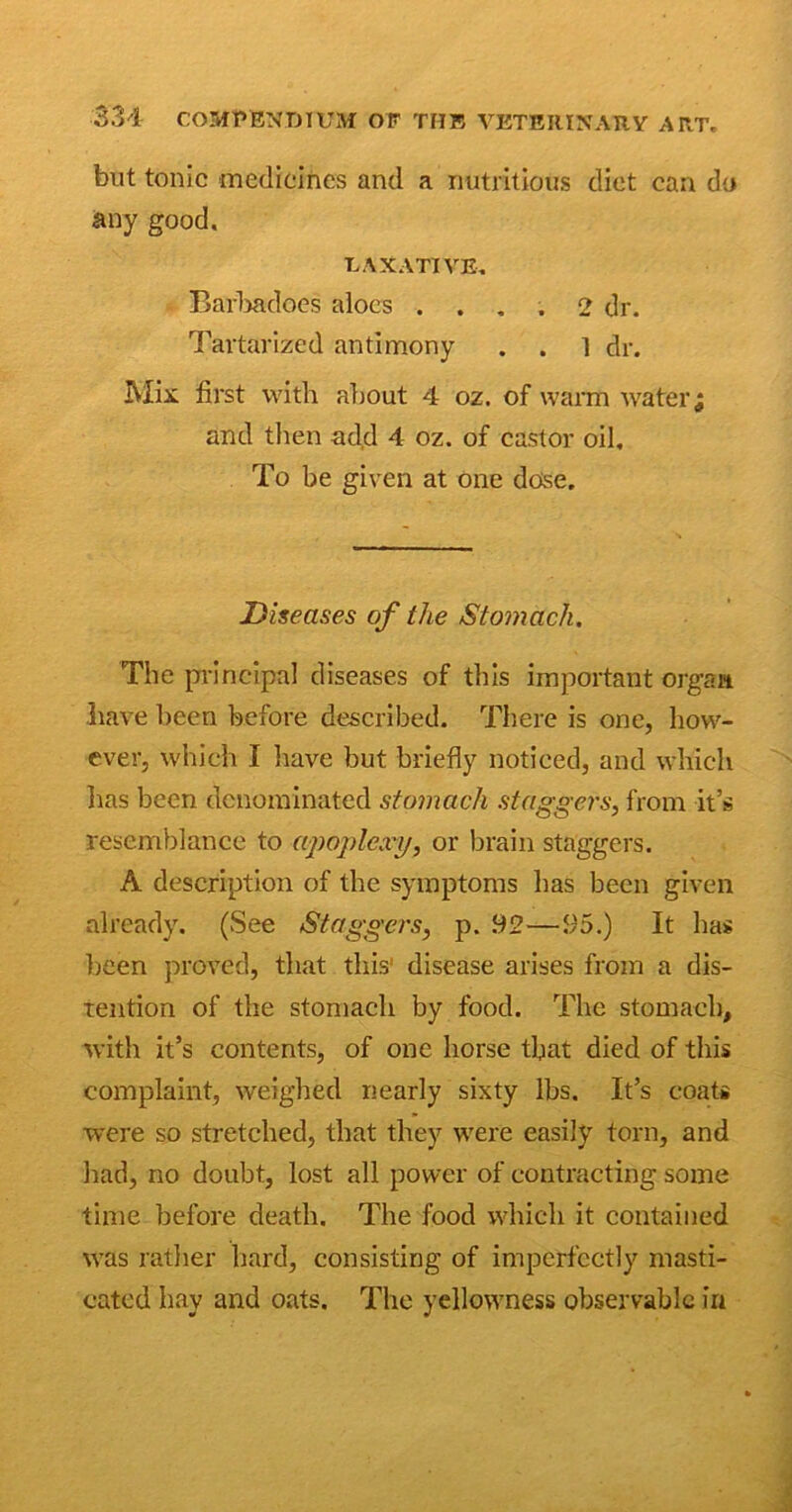 but tonic medicines and a nutritious diet can do any good. LAXATIVE. Barhadoes aloes .... 2 dr. Tartarized antimony . . l dr. Mix first with about 4 oz. of warm water j and then add 4 oz. of castor oil. To be given at one dose. Diseases of the Stomach. The principal diseases of this important organ have been before described. There is one, how- ever, which I have but briefly noticed, and which has been denominated stomach staggers, from it’s resemblance to apoplexy, or brain staggers. A description of the symptoms has been given already. (See Staggers, p. 92—95.) It has been proved, that this1 disease arises from a dis- tention of the stomach by food. The stomach, with it’s contents, of one horse that died of this complaint, weighed nearly sixty lbs. It’s coats were so stretched, that they were easily torn, and had, no doubt, lost all power of contracting some time before death. The food which it contained was rather hard, consisting of imperfectly masti- cated hay and oats. The yellowness observable in