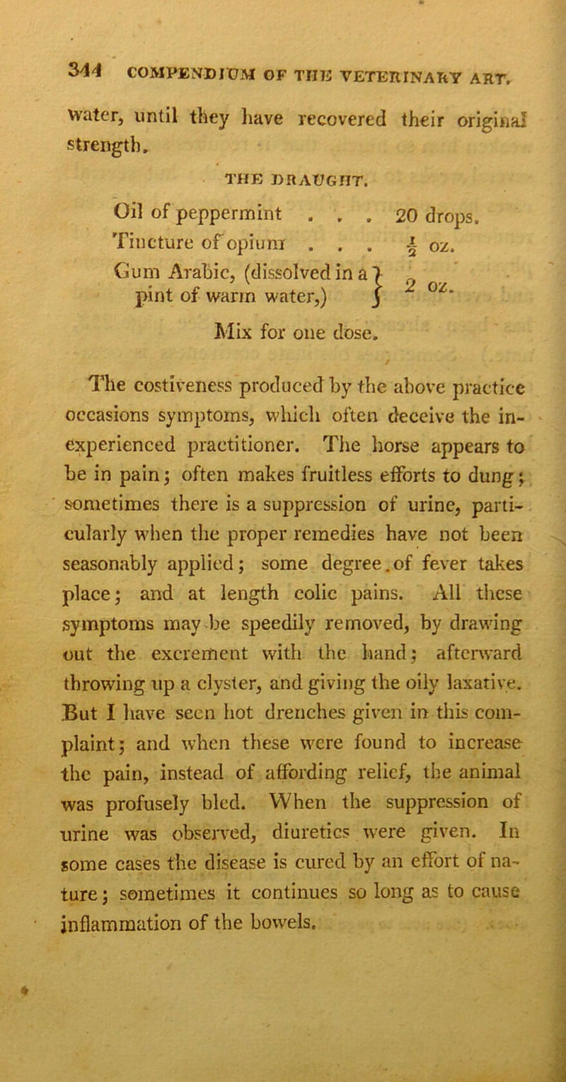 water, until they have recovered their original strength. pint of warm water,) Mix for one dose. The costiveness produced by the above practice occasions symptoms, which often deceive the in- experienced practitioner. The horse appears to be in pain; often makes fruitless efforts to dung; sometimes there is a suppression of urine, parti- cularly when the proper remedies have not been seasonably applied; some degree. of fever takes place; and at length colic pains. All these symptoms may be speedily removed, by drawing out the excrement with the hand; afterward throwing up a clyster, and giving the oily laxative. But I have seen hot drenches given in this com- plaint; and when these were found to increase the pain, instead of affording relief, the animal was profusely bled. When the suppression of urine was observed, diuretics were given. In some cases the disease is cured by an effort of na- ture ; sometimes it continues so long as to cause inflammation of the bowels. THE DRAUGHT. Oil of peppermint . . . Tincture of opium . . . Gum Arabic, (dissolved in a . 20 drops. . ■§ oz.