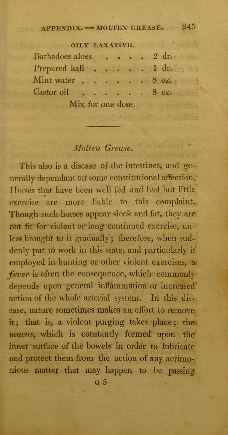 OILY LAXATIVE. Barbadoes aloes Prepared kali Mint water . Castor oil 2 dr. 1 dr. 8 ox. 8 02. Mix for one dose. Molten Grease. This also is a disease of the intestines, and ge- nerally dependant on' some constitutional affection. Horses that have been well fed and had but little exercise are more liable to this complaint. Though such horses appear sleek and fat, they are not fit for violent or long continued exercise, un- less brought to it gradually ; therefore, when sud- denly put t6 work in this state, and particularly if employed in hunting or other violent exercises, a- fever is often the consequence, which commonly depends upon general inflammation or increased action of the whole arterial system. In this dis- ease, nature sometimes makes an effort to remove it; that is, a violent purging takes place; the mucus, which is constantly formed upon the' inner surface of the bowels in order to lubricate and protect them from the action of any acrimo- nious matter that may happen to be passing a 5