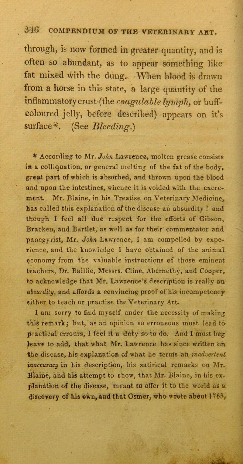 through, is now formed in greater quantity, and is often so abundant, as to appear something like fat mixed with the dung. When blood is drawn from a horse in this state, a large quantity of the inflammatory crust (the reagulable lymph, or buff- coloured jelly, before described) appears on it’s surface*. (See Bleeding.) * According to Mr. John Lawrence, molten grease consists in a colliquation, or general melting of the fat of the body, great part of which is absorbed, and thrown upon the blood and upon the intestines, whence it is voided with the excre- ment. Mr. Blaine, in his Treatise on Veterinary Medicine, has called this explanation of the disease an absurdity ! and though I feel all due respect for the efforts of Gibson, Bracket), and Bartlet, as well as for their commentator and panegyrist, Mr. John Lawrence, I am compelled by expe- rience, and the knowledge I have obtained of the animal economy from the valuable instructions of those eminent teachers, Dr. Baillie, Messrs. Cline, Abernethy, and Cooper, to acknowledge that Mr. Lawrence’s description is really an absurdity, and affords a convincing proof of his incompetency either to teach or practise the Veterinary Art. I am sorry to find myself under the necessity of making this remark j hut, as an opinion so erroneous must lead to practical errours, I feel it a duly so to do. And I mrtst beg leave to add, that w hat Mr. Lawrence has since written on the disease, his explanation of what he terms an inadvcrlenl inaccuracy in his description, his satirical remarks on Mr. Blaine, and his attempt to show, that Mr. Blaine, in his ex- planation of the disease, meant to offer it to the world as a discovery of his own,and that Osmer, who wrote about 1765,