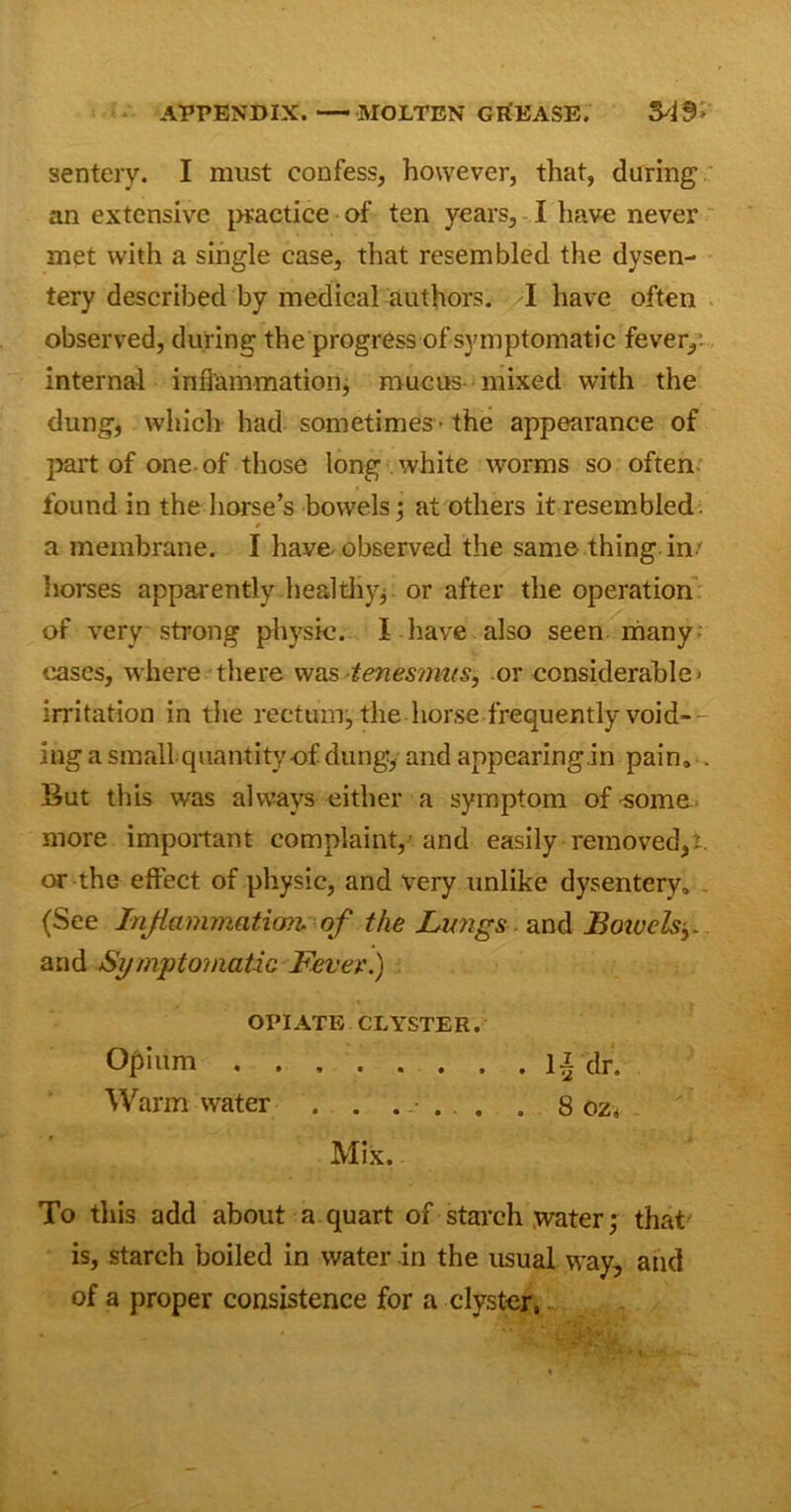 APPENDIX. MOLTEN GREASE. M9> sentery. I must confess, however, that, during an extensive practice of ten years, I have never met with a single case, that resembled the dysen- tery described by medical authors. I have often observed, during the progress of symptomatic fever,: internal inflammation, mucus mixed with the dung, which had sometimes • the appearance of part of one-of those long white worms so often found in the horse’s bowels; at others it resembled, a membrane. I have observed the same thing in' horses apparently .healthy; - or after the operation of very strong physic. I have also seen many cases, where there was tenesmus, or considerable* irritation in the rectum, the horse frequently void- ing a small quantityof dung:, and appearing in pain. . But this was always either a symptom of -some more important complaint/and easily removed,i. or the effect of physic, and very unlike dysentery. (See Inflammation, of the Lwigs. and Boivels and Symptomatic Fever.) OPIATE CLYSTER. Opium II dr. Warm water . . .... . 8 oz„ Mix. To this add about a quart of starch water; that is, starch boiled in water in the usual way, and of a proper consistence for a clyster,