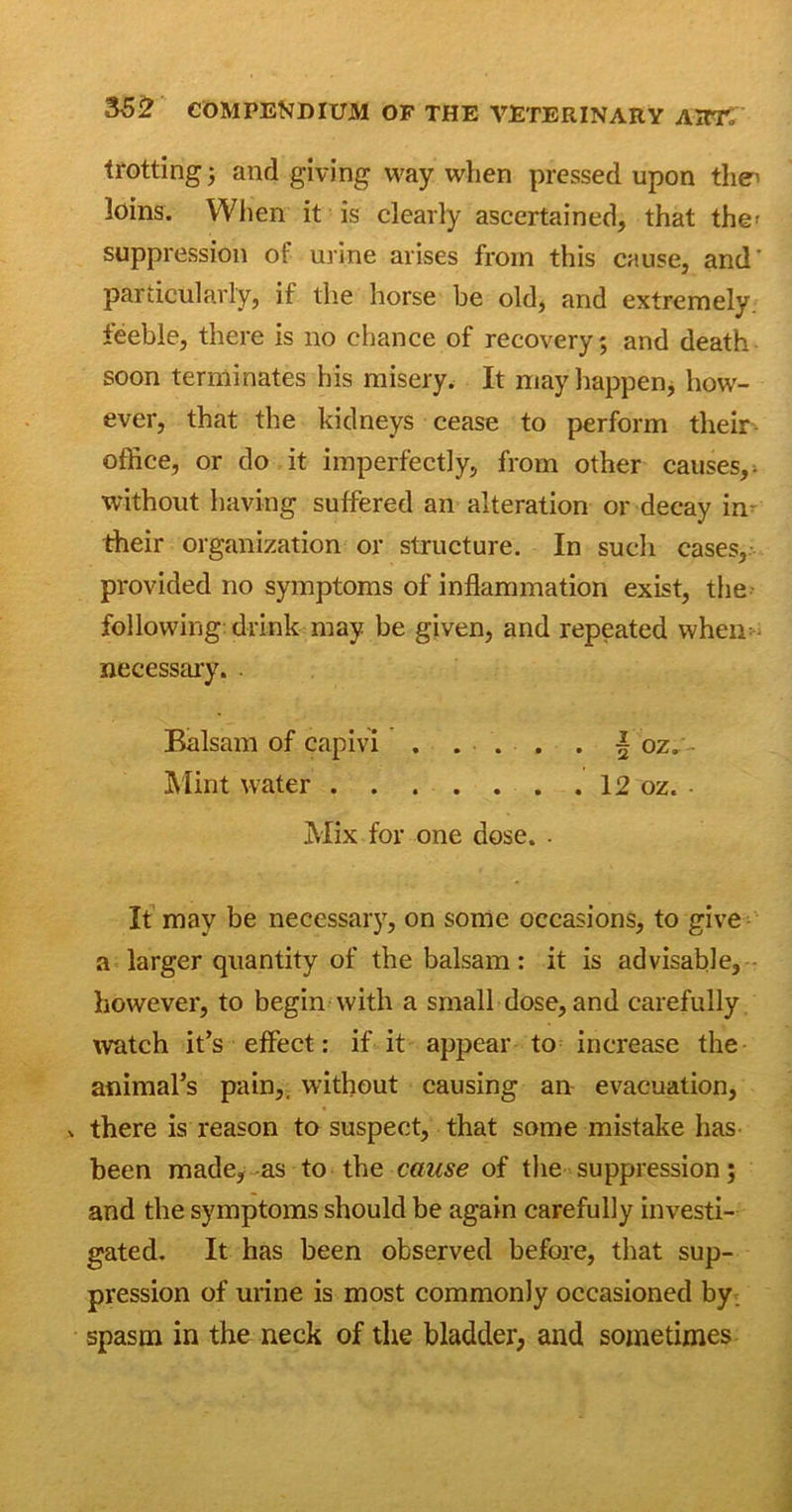 trotting; and giving way when pressed upon tliei loins. When it is clearly ascertained, that the' suppression of urine arises from this cause, and' particularly, if the horse be old, and extremely, feeble, there is no chance of recovery; and death soon terminates his misery. It may happen, how- ever, that the kidneys cease to perform their office, or do it imperfectly, from other causes, ^ without having suffered an alteration or decay im their organization or structure. In such cases, provided no symptoms of inflammation exist, the following: drink may be given, and repeated when: necessary. . Balsam of capivi . . . . . | oz. - Mint water 12 oz. Mix for one dose. - It may be necessary, on some occasions, to give a larger quantity of the balsam: it is advisable, however, to begin with a small dose, and carefully watch it’s effect: if it appear to increase the animal’s pain,, without causing an evacuation, . there is reason to suspect, that some mistake has been made, as to the cause of the suppression; and the symptoms should be again carefully investi- gated. It has been observed before, that sup- pression of urine is most commonly occasioned by spasm in the neck of the bladder, and sometimes