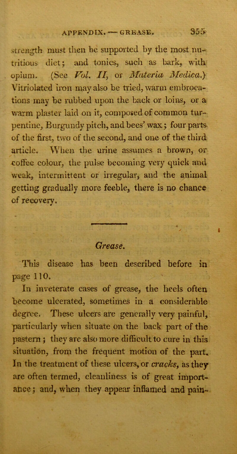 .strength must then be supported by the most nu- tritious diet; and tonics, such as bark, with opium. (See Pol. II, or Materia Medical) Vitriolated iron may also be tried, warm embroca- tions may be rubbed upon the back or loins, or a warm plaster laid on it, composed of common tur- pentine, Burgundy pitch, and bees’ wax; four parts of the first, two of the second, and one of the third article. When the urine assumes a brown, or coffee colour, the pulse becoming very quick and weak, intermittent or irregular, and the animal getting gradually more feeble, there is no chance of recovery. Grease. This disease has been described before in page 110. In inveterate cases of grease, the heels often become ulcerated, sometimes in a considerable degree. These ulcers are generally very painful, particularly when situate on the back part of the pastern; they are also more difficult to cure in this situation, from the frequent motion of the part. In the treatment of these ulcers, or macks, as they are often termed, cleanliness is of great import- ance ; and, when they appear inflamed and pain-