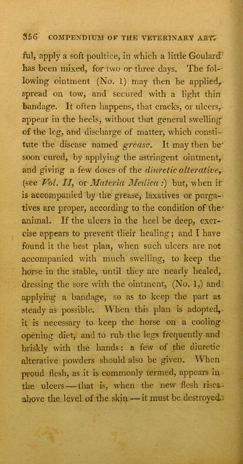 fill, apply a soft poultice, in which a little Goulard/ has been mixed, for two or three days. The fol- lowing ointment (No. 1) may then be applied, spread on tow, and secured with a light thin bandage. It often happens, that cracks, or ulcers, appear in the heels, without that general swelling of the leg, and discharge of matter, which consti- tute the disease named grease. It may then be' soon cured, by applying the astringent ointment, and giving a few doses of the diuretic alterative, (see Pol. //, ox Materia Metlica:) but, when it is accompanied by the grease, luxutives or purga- tives are proper, according to the condition of the' animal. If the ulcers in the heel be deep, exer- cise appears to prevent their healing; and I have found it the best plan, when such ulcers are not accompanied with much swelling, to keep the horse in the stable, until they are nearly healed, dressing the sore with the ointment, (No. 1,) and applying a bandage, so as to keep the part as steady as possible. When this plan is adopted, it is necessary to keep the horse on a cooling opening diet, and to rub the legs frequently and briskly with the hands: a few of the diuretic alterative powders should also be given. When proud flesh, as it is commonly termed, appears in the ulcers — that is, when the new flesh rises- above the level of the skin — it must be destroyed,;