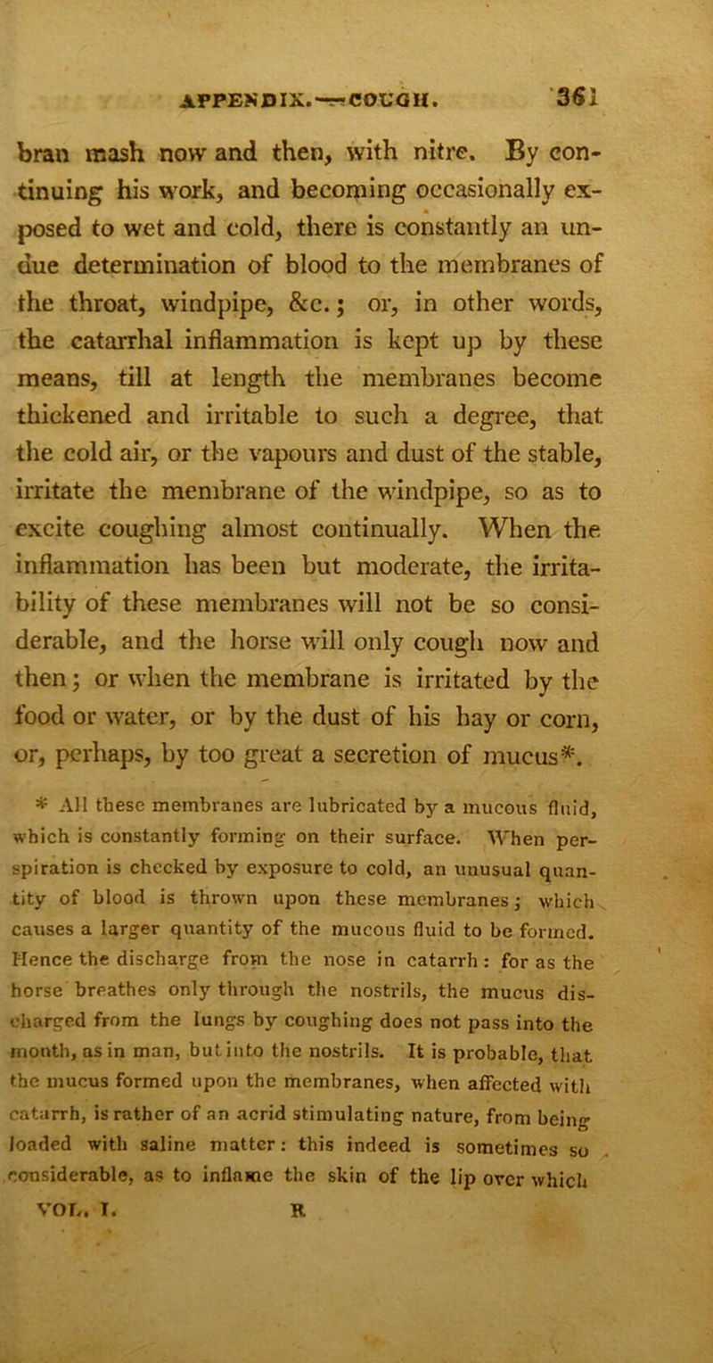 bran mash now and then, with nitre. By con- tinuing his work, and becoming occasionally ex- posed to wet and cold, there is constantly an un- due determination of blood to the membranes of the throat, windpipe, &c.; or, in other words, the catarrhal inflammation is kept up by these means, till at length the membranes become thickened and irritable to such a degree, that the cold air, or the vapours and dust of the stable, irritate the membrane of the windpipe, so as to excite coughing almost continually. When the inflammation has been but moderate, the irrita- bility of these membranes will not be so consi- derable, and the horse will only cough now and then; or when the membrane is irritated by the food or water, or by the dust of his hay or corn, or, perhaps, by too great a secretion of mucus*. * AH these membranes are lubricated by a mucous fluid, which is constantly forming- on their surface. When per- spiration is checked by exposure to cold, an unusual quan- tity of blood is thrown upon these membranes; which causes a larger quantity of the mucous fluid to be formed. Hence the discharge from the nose in catarrh : for as the horse breathes only through the nostrils, the mucus dis- charged from the lungs by coughing does not pass into the month, as in man, but into the nostrils. It is probable, that the mucus formed upon the membranes, when affected with catarrh, is rather of an acrid stimulating nature, from being loaded with saline matter: this indeed is sometimes so considerable, as to inflame the skin of the lip over which VOL. I. R