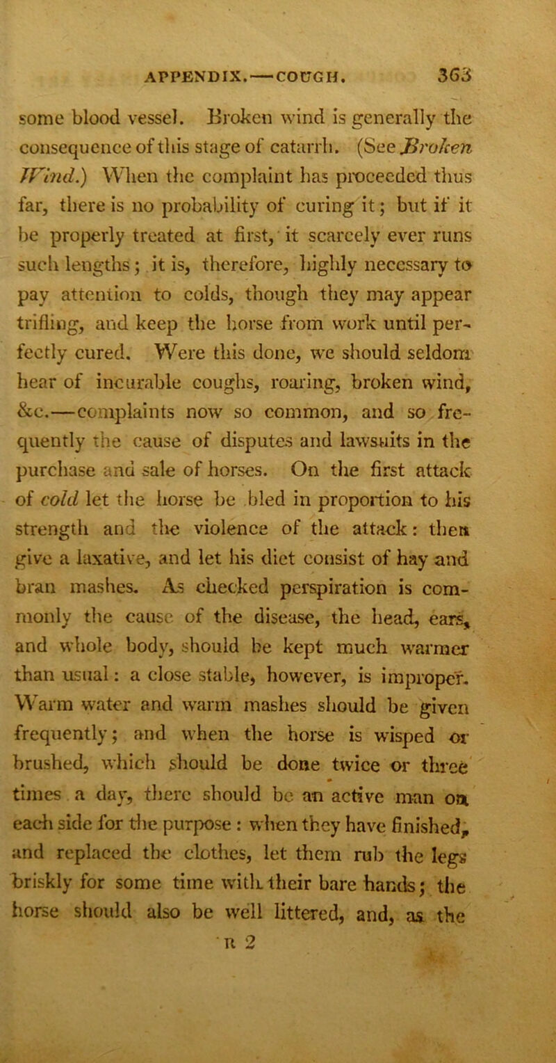 some blood vessel. Broken wind is generally the consequence of this stage of catarrh. (See Jdroken Wind.) When the complaint has proceeded thus far, there is no probability of curing it; but if it be properly treated at first, it scarcely ever runs such lengths ; it is, therefore, highly necessary to pay attention to colds, though they may appear trifling, and keep the horse from work until per- fectly cured. Were this done, we should seldom hear of incurable coughs, roaring, broken wind, &e.—complaints now so common, and so fre- quently the cause of disputes and lawsuits in the purchase and sale of horses. On the first attack of cold let the horse be bled in proportion to his strength and the violence of the attack: then give a laxative, and let his diet consist of hay and bran mashes. As checked perspiration is com- monly the cause of the disease, the head, ears% and whole body, should he kept much warmer than usual: a close stable, however, is improper. Warm water and warm mashes should be given frequently; and when the horse is wisped or brushed, which should be done twice or three times a day, there should be an active man on each side for the purpose : when they have finished, and replaced the clothes, let them rub the legs briskly for some time with their bare hands; the horse should also be well littered, and, as the n 2