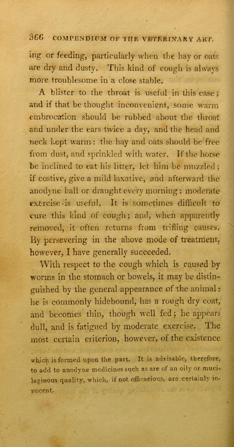 ing or feeding, particularly when the hay or oats are dry and dusty. This kind of cough is always more troublesome in a close stable. A blister to the throat is useful in this case; and if that be thought inconvenient, some warm embrocation should be rubbed about the throat and under the ears twice a day, and the head and neck kept warm : the hay and oats should be free from dust, and sprinkled with water. If the horse be inclined to eat his litter, let him be muzzled; if costive, give a mild laxative, and afterward the anodyne ball or draught every morning: moderate exorcise-is useful. It is sometimes difficult to cure this kind of cough; and, when apparently removed, it often returns from trifling causes. By persevering in the above mode of treatment, however, I have generally succeeded. With respect to the cough which is caused by worms in the stomach or bowels, it may be distin- guished by the general appearance of the animal: he is commonly hidebound, has a rough dry coat, and becomes thin, though well fed; be appears dull, and is fatigued by moderate exercise. The most certain criterion, however, of the existence which is formed upon the part. It is advisable, therefore, to add to anodyne medicines such as are of an oily or muci- laginous quality, which, if not efficacious, are certainly in- nocent.