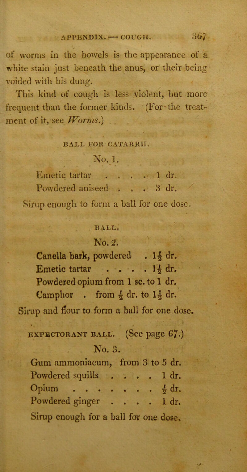 of worms in the bowels is the appearance of a white stain just beneath the anus, or their being voided with his dung. This kind of cough is less violent, but more frequent than the former kinds. (For the treat- ment of it, see JVornis.) BALL FOR CATARRH. No. 1. Emetic tartar .... 1 dr. Powdered aniseed , . . 3 dr. Sirup enough to form a ball for one dose. BALL. No. 2. Canella bark, powdered . dr. Emetic tartar . . . . 1 £ dr. Powdered opium from 1 sc. to 1 dr. Camphor . from | dr. to 1§ dr. Sirup and flour to form a ball for one close. f • expectorant ball. (See page 67.) No. 3. Gum ammoniacum, from 3 to 5 dr. Powdered squills .... 1 dr. Opium | dr. Powdered ginger .... 1 dr. Sirup enough for a ball for one dose.