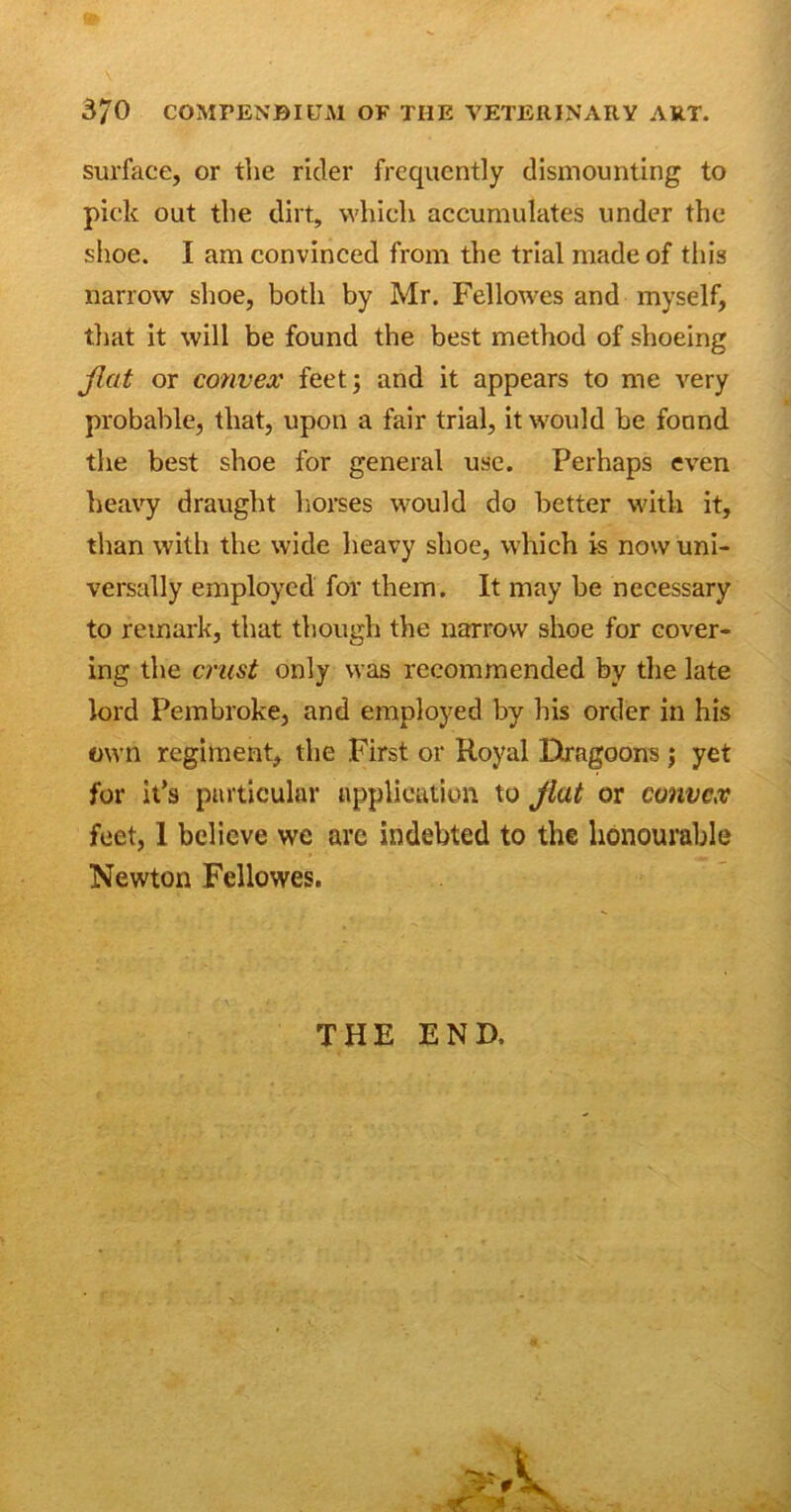 surface, or the rider frequently dismounting to pick out the dirt, which accumulates under the shoe. I am convinced from the trial made of this narrow shoe, both by Mr. Fellowes and myself, that it will be found the best method of shoeing flat or convex feet; and it appears to me very probable, that, upon a fair trial, it would be found the best shoe for general use. Perhaps even heavy draught horses would do better with it, than with the wide heavy shoe, which is now uni- versally employed for them. It may be necessary to remark, that though the narrow shoe for cover- ing the crust only was recommended by the late lord Pembroke, and employed by his order in his own regiment, the First or Royal Dragoons; yet for it’s particular application to flat or convex feet, 1 believe we are indebted to the honourable Newton Fellowes. THE END,