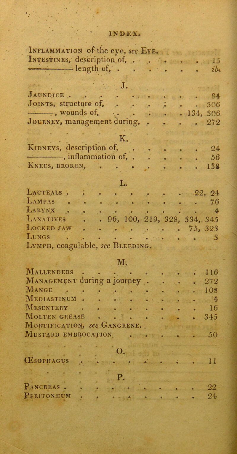 Inflammation of the eye, see Eye. Intestines, description of, . ■ . . . . 15 —— —* length of/ . . . • . . . iU J. Jaundice ......... 84. Joints, structure of. * • « 306 •—- -, wounds of. • • ■ 134-, 306 Journey, management during, • • • • 272 K. Kidneys, description of, • • n • 24 , inflammation of, . • • • • 56 Knees, broken, . . • • « 9 • 138 L. Lacteals . 5 22 , 24 Lam pas • • • • 76 Larynx • • • • 4 Laxatives . . 96, 100, 219, 328, 334, 345 Locked jaw .... • . • • 75, 323 Lungs • • • • 3 Lymph, coagulable, see Bleeding. M. Mallenders .... 116 Management during a journey 272 Mange 108 Mediastinum .... 4 Mesentery .... 16 Molten grease 345 Mortification, see Gangrene. Mustard embrocation c • « • 50 0. (Esophagus .... 11 P. Pancreas • • • • 22 Peritonaeum .... • ♦ • * 24