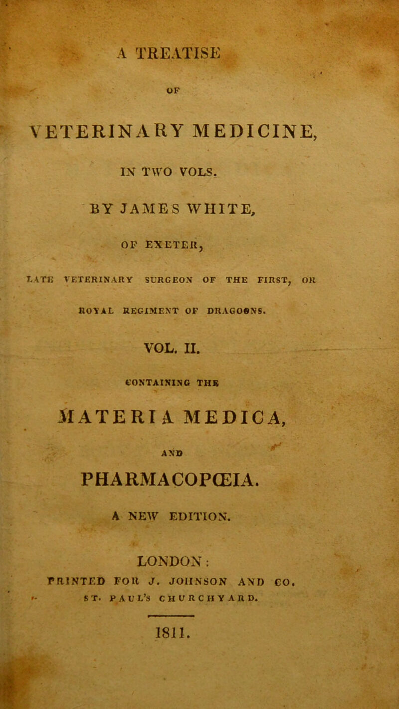 A TREATISE OF VETERINARY MEDICINE, IN TWO VOLS, BY JAMES WHITE, OF EXETER, tATU VETERINARY SURGEON OF THE FIRST, OR RO'YAL REGIMENT OF DRAGOSNS. VOL. II. CONTAINING THR MATERIA MEDIGA, AND PHARMACOPCEIA. A NEAV EDITION. LONDON: PRINTED FOR J. JOHNSON AND €0. *- ST. PAUL’S CHURCHYARD. 1811