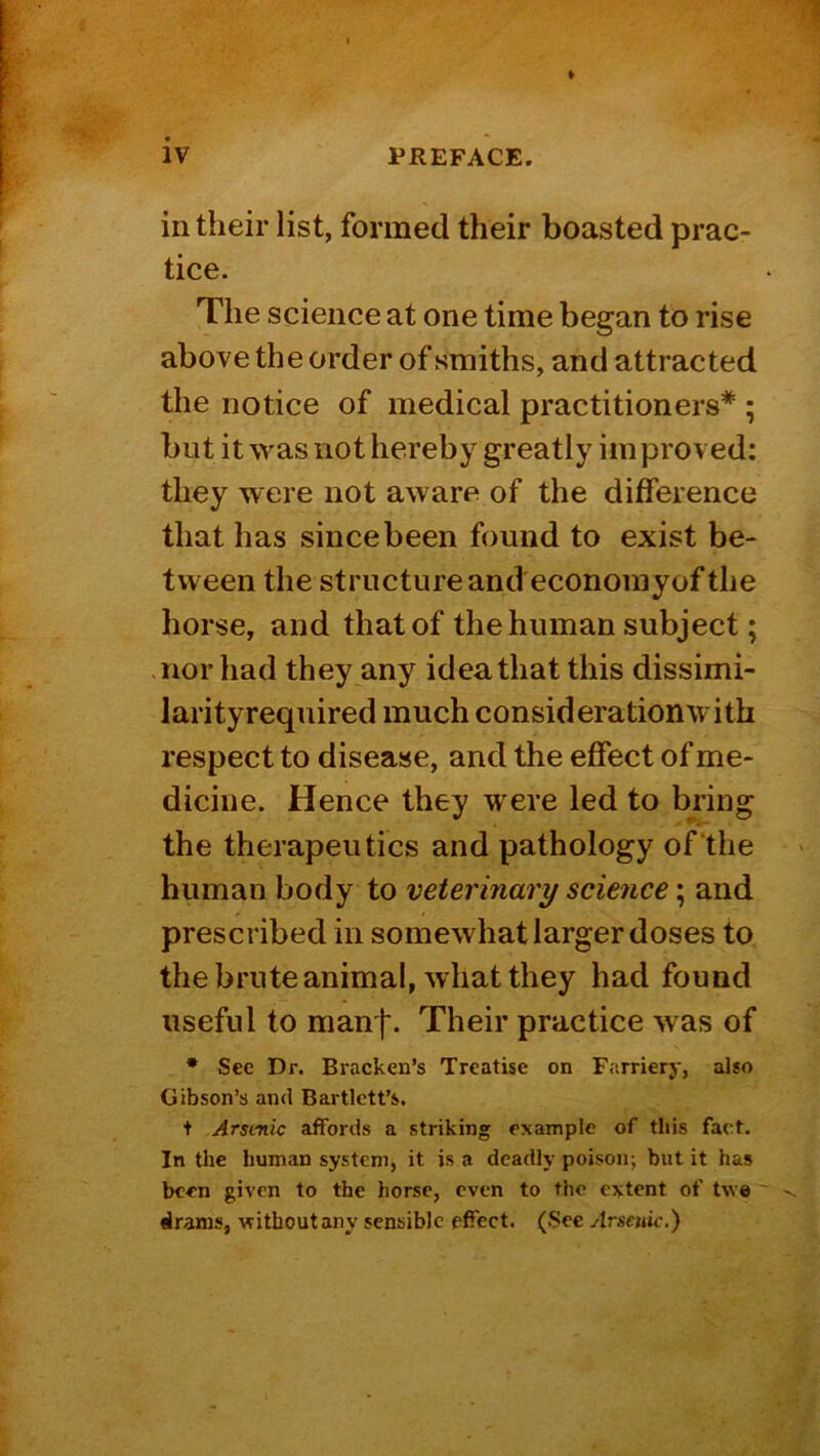 in their list, formed their boasted prac- tice. The science at one time began to rise above the order of smiths, and attracted the notice of medical practitioners* ; but it was not hereby greatly im proved: they were not aware of the difference that has since been found to exist be- tween the structure and econoniyof the horse, and that of the human subject; .nor had they any idea that this dissimi- larityrequired much considerationwith respect to disease, and the effect of me- dicine. Hence they were led to bring the therapeutics and pathology of the human body to veterinary scmice; and prescribed in somewhat larger doses to the brute animal, what they had found useful to man'!'. Their practice was of • See Dr. Bracken's Treatise on Farriery, also Gibson’s ami Bartlett’s. t Arsenic affords a striking example of this fact. In the human system, it is a deadly poison; but it has been given to the horse, even to the extent of twe drams, vrithoutany sensible effect. (Sec Arsenic.)