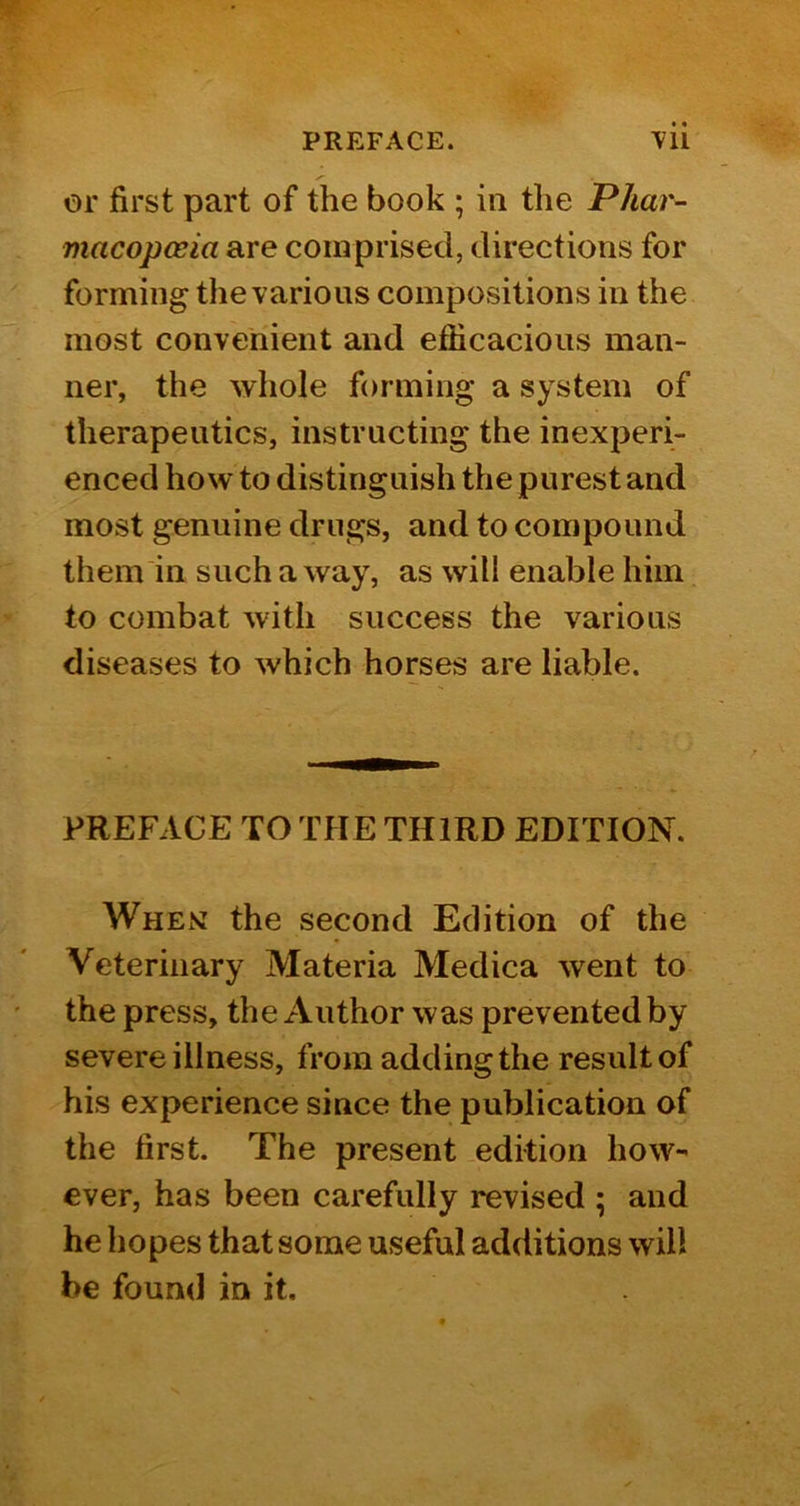 or first part of the book ; in the Phar^ macopceia are comprised, directions for forming the various compositions in the most convenient and efficacious man- ner, the whole forming a system of therapeutics, instructing the inexperi- enced how to distinguish the purest and most genuine drugs, and to compound them in such a way, as will enable him to combat with success the various diseases to which horses are liable. PREFACE TO THE THIRD EDITION. When: the second Edition of the Veterinary Materia Medica went to the press, the Author was prevented by severe illness, from adding the result of his experience since the publication of the first. The present edition how- ever, has been carefully revised ; and he hopes that some useful additions will be found in it.