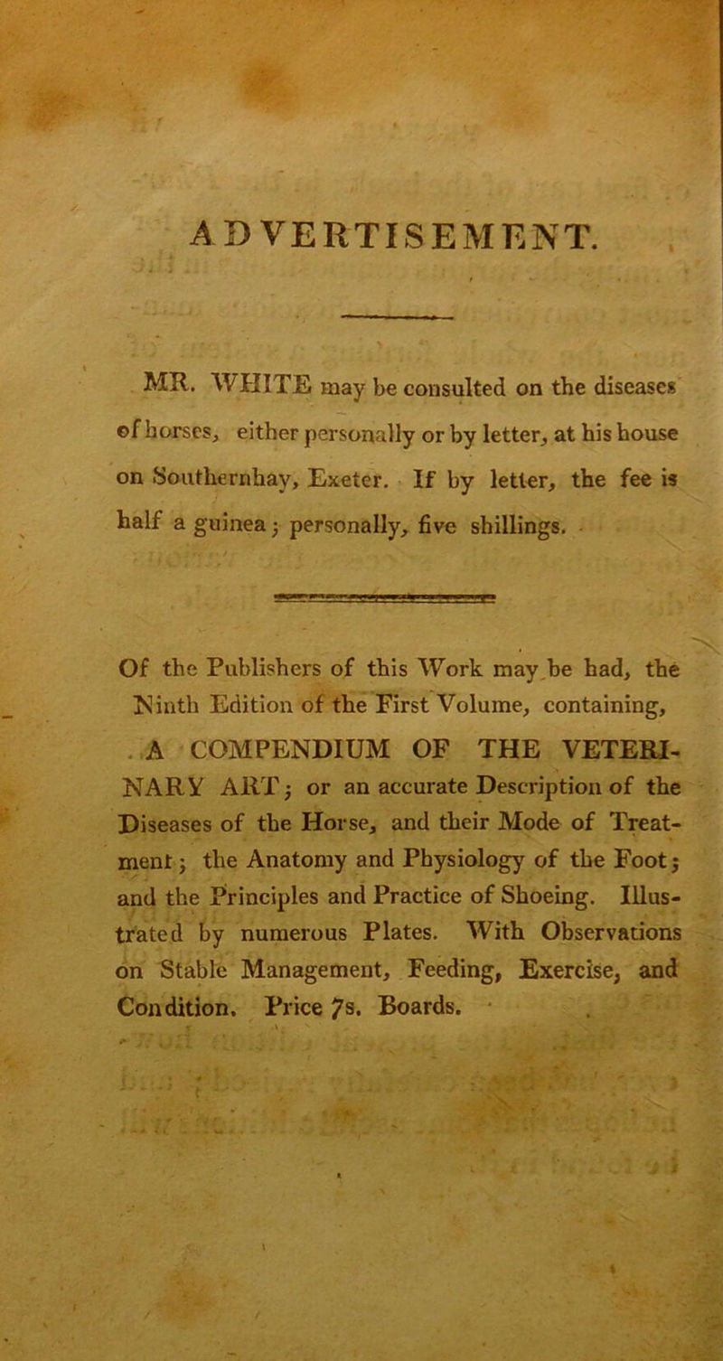 AB VERTISEMKNT. I . i MR. WHITE may be consulted on the disease* of horses, either personally or by letter, at his bouse on Southernhay, Exeter. If by letter, the fee is half a guinea; personally, five shillings. - Of the Publishers of this Work may,be had, the ?^iath Edition of the First Volume, containing, .,A COMPENDIUM OF THE VETERI- NARY ART^ or an accurate Description of the Diseases of the Horse, and their Mode of Treat- ment ; the Anatomy and Physiology of the Foot j and the Principles and Practice of Shoeing. Illus- trated by numerous Plates. With Observations on Stable Management, Feeding, Exercise, and Condition. Price 7s. Boards. * A « ‘ ’ li I %