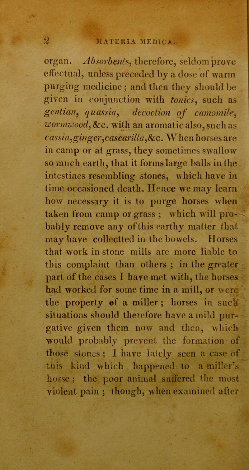 organ. Absorbenls, therefore, seldom prove effectual, unless preceded by a dose of warm purging medicine; andtiicn they sliouldbe given iu conjunction with tonics, such as gentian, quassia, decoction of camomile, wormz£ood,^c. with an aromatic also, sudi as cassia,ginger,cascariUa,Scc. Wlien horses are in camp or at grass, they sometimes swallow so much earth, that it forms large balls in the intestines resembling stones, which have in time occasioned death. Tlence we may learn ho\v necessary it is to purge horses when taken from camp or grass ; which will pro- bably remove any of this earthy matter that may have collectted in the bowels. Horses that work in stone mills are more liable to this complaint than others ; in the greater part of the cases I have met w ith, the horses had worked for some time in a mill, or were the property »f a miller; horses in such situations should therefore have a mild pur- gative given them now and then, which would probably prevent the formation of those stones; 1 have lately seen a case of this kind which happened to a miller’s h(/rse ; the poor animal suffered the most violent pain ; though, when examined after