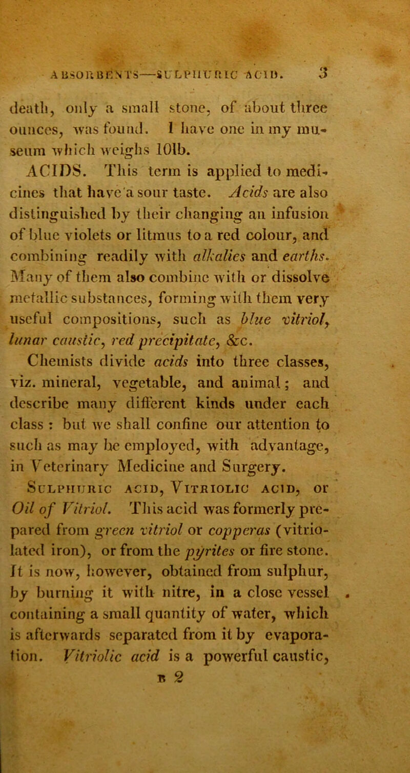 death, only a small stone, of about three ounces, was fouiul. 1 liave one in my mu- seum which Avcighs lOlb. ACIDS. This term is applied to medi- cines that have a sour taste. Acids nre also distinguished by their changing an infusion of blue violets or litmus to a red colour, and combining readily with alkalies and earths. Many of them also combine with or dissolve metallic substances, forming with them very useful compositions, such as blue vitriol^ lunar caustic, red precipitate, &c. Chemists divide acids into three classes, viz. mineral, vegetable, and animal; and describe many dift'erent kinds under each class : but we shall confine our attention to such as may he employed, with advantage, in Veterinary Medicine and Surgery. Sulphuric acid. Vitriolic acid, or Oil of Vitriol. Tliis acid was formerly pre- pared from green vitriol or copperas (vitrio- lated iron), or from the pyrites or fire stone. It is now, however, obtained from sulphur, by burning it with nitre, in a close vessel containing a small quantity of water, wliich is afterwards separated from it by evapora- tion. Vitriolic acid is a powerful caustic, n 2