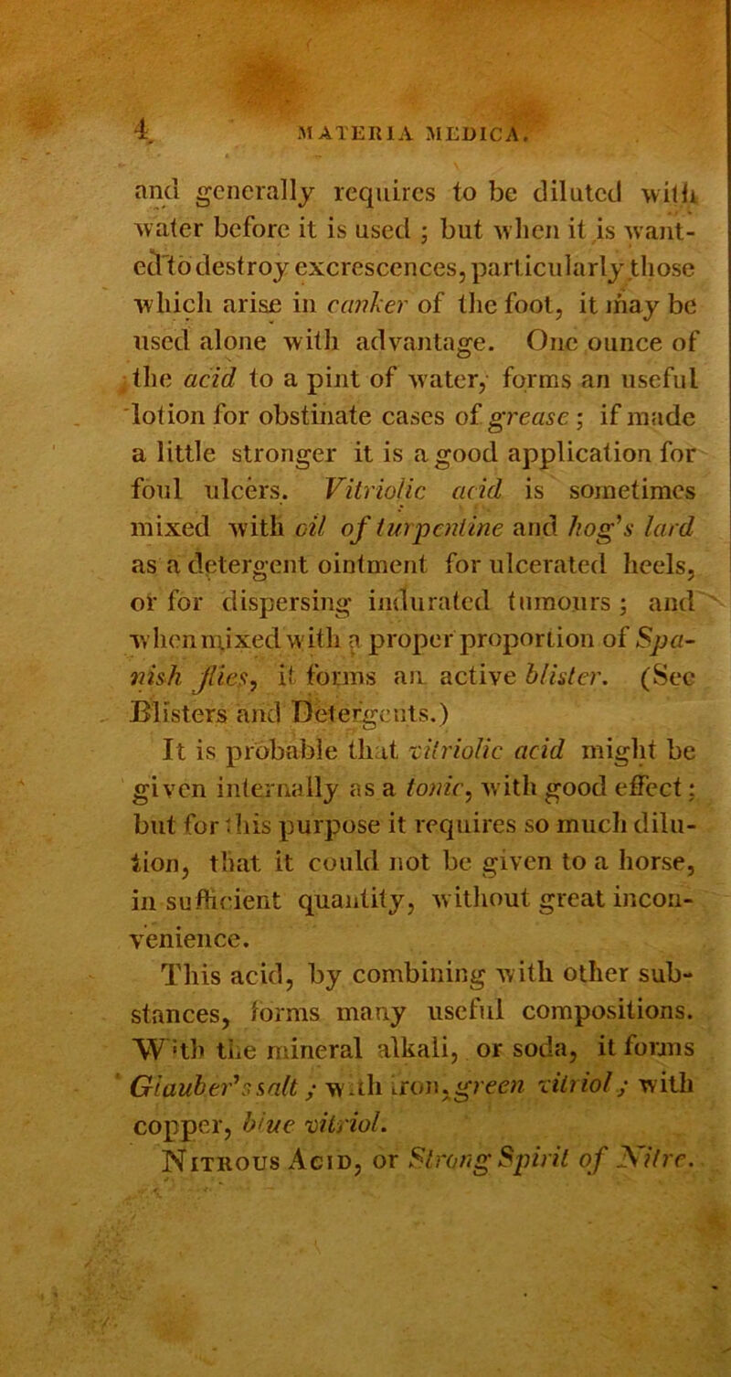 and generally requires to be diluted witlr Avater before it is used ; but Avhen it is Avant- e^'tb destroy excrescences, particularly those Avliicli arise in caiiher of the foot, it ihay be used alone Avith advantage. One ounce of ; tlie acid to a pint of Avater, forms an useful lotion for obstinate cases of grease; if made a little stronger it is a good application for foul ulcers. Vitriolic acid is sometimes mixed Avith oil of turpentine and hog^s lard as a detergent ointment for ulcerated heels, of for dispersing indurated tumours ; and Avhenm,ixedAA'itli ^ proper proportion of Spa- nish flies, it forms au active blister. (Sec Blisters and Detergents.) It is probable that vitriolic acid might be given internally as a tonic, Avitli good effect; but for this purpose it requires so much dilu- tion, that it could not be given to a horse, in suflicient quantity, Avithout great incon- venience. This acid, by combining AAith other sub- stances, forms many useful compositions. W 'th the mineral alkali, or soda, it fonns GiauheVssnlt; Avuh iron.grecw vitriol; Avith copper, blue vitriol. Nitrous Acid, or Strong Spirit of Nitre.