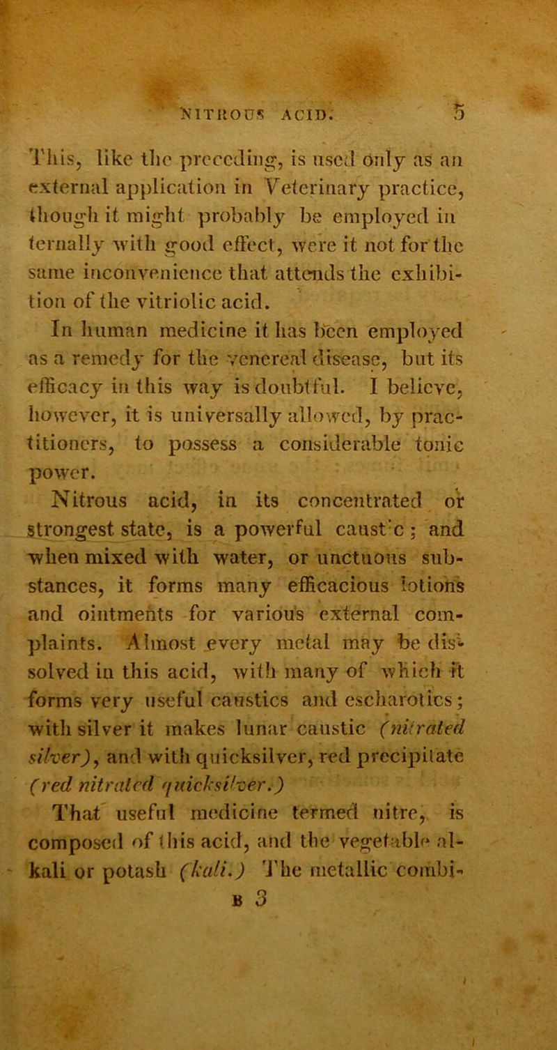 This, like llie preceding, is used oiitj as an external application in Veterinary practice, though it might probably be employed in ternally Avith good eficct, Avere it not for the same incoiiA^enience that attends the exhibi- tion of the Antriolic acid. In liiiman medicine it has Ifcen employed as a remedy for the venereal disease, but its efficacy in this Avay is doubtful. I believe, liowcver, it is universally allowed, by prac- titioners, to possess a considerable tonic poAver. Nitrous acid, in its concentrated or Strongest state, is a poAverful caust'c; and ■when mixed Avith water, or unctuous sub- stances, it forms many efficacious lotions and ointments for various external com- plaints. Almost every metal may be disi- solved in this acid, Avith many of Avliich it forms very useful caustics and escharotics; with silver it makes lunar caustic (niiratecl silver)y and Avith quicksilver, red precipilate (red nitrated 'imcl'siher.) That' useful medicine termed nitre, is composed of this acid, and the vegetable al- ' kali or potash (kali.) 'J'he metallic combi- B 3 I