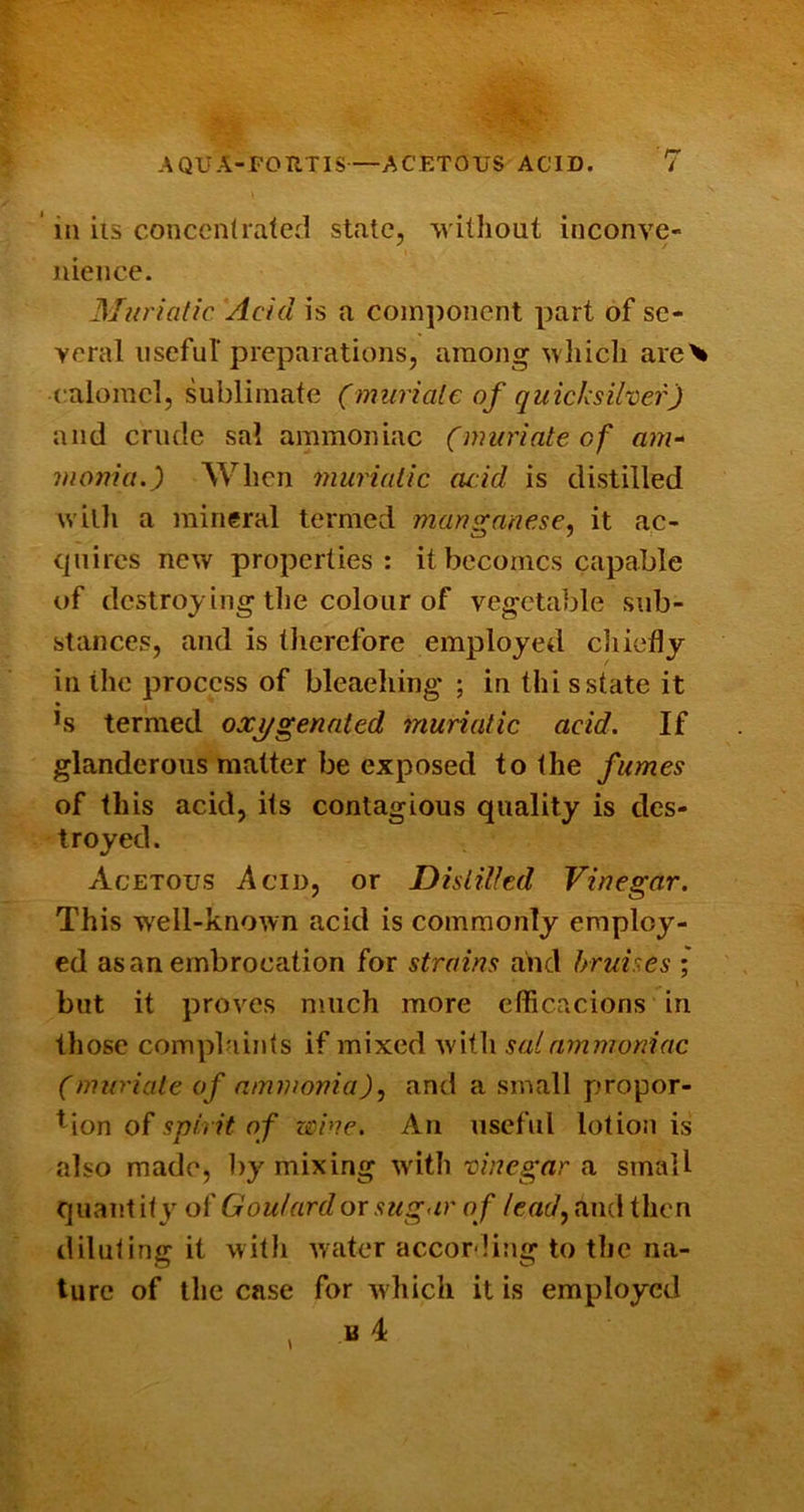 * ill ils concentrated state, without inconve- nience. Muriatic Acid is a component part of se- veral nseful preparations, among wliicli are^ calomel, sublimate (muriate of quicksiher) and crude sal ammoniac (muriate of ain- monia.) When muriatic cuid is distilled with a mineral termed mangauese, it ac- quires new properties: it becomes capable of destroying the colour of vegetable sub- stances, and is tlierefore employed ciiiefly in the process of bleaeliing ; in thi s state it hs termed oxi/gennted muriatic acid. If glanderous matter be exposed to the fumes of this acid, its contagious quality is des- troyed. Acetous Acid, or Distilled Vinegar. This well-known acid is commonly employ- ed as an embrocation for strains and bruises ; but it proves much more cfficacions in those complaints if mixed with sal ammoniac (muriate of ammonia), and a small proper- ly ion of spirit of zmae. An useful lotion is also made, by mixing wdth 'ciuegar a small quant ity of Goulard or sugar of lead, and then diluting it witli waiter according to the na- ture of the case for w hich it is employed B 4: 4