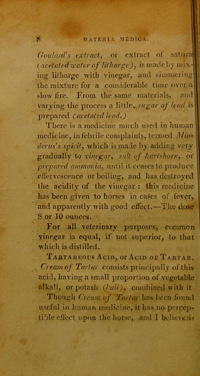 Goulard’s extract, or extract of saturni (dcetated water of litharge), is madeby mix ing litharge with vinegar, and siii)!iierin< the mixture for a considerable time over a slow fire. From the same materials, and varying tlie process a little,. ,s?<g«r of lead is j[)repared (acetated lead.) There is a medicine much used inhuman medicine, in febrile complaints, termed Min^ denis's spirit, wliich is made by adding very gradually to vinegar, salt of hartshorn, or prepared ammonia, until it ceases to produce effervescence or boiling, and has destroyed the acidity of the vinegar : this medicine has been given to horses in cases of fever, and apparently with good effect.—TIic dose 8 or 10 ounces. For all veterinary purposes, common vinegar is equal, if not superior, to that w hich is distilled. Taataheous Acid, or Acid of Tartar. Cream of Tartar consists principally of this acid, having a small proportion of vegetable alkali, or potash (kali), combined w ith it Though Cream of Tartar has been fonntl useful in human medicine, it has no percep- tible effect upon the horse, and I believe,is