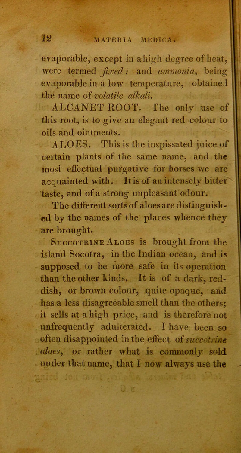 18 evaporable, except in aliigh degree of beat, were termed fixed: and ammonia^ being evaporable in a low temperature, obtained the name of mlatile alkali, ALCANET ROOT. The only use of this root, is to give an elegant red colour to oils and ointments. ALOES. This is the inspissated juice of certain plants of the same name, and the most effectual purgative for horses we are acquainted with, It is of an intensely bitter taste, and of a strong unpleasant odour. The different sorts of aloes are distinguish- ed by the names of the places whence they are brought. SuccoTRiNE Aloes is brought from the island Socotra, in the Indian ocean, and is supposed to be more safe in its operation than the other kinds. It is of a dark, red- dish, or brawn colour, quite opaque, and has a less disagreeable smell than the others; it sells at a high price, and is therefore not unfrequently adulterated. I have been so often disappointed in the effect of succotrine alaes^ or rather what is commonly sold iinder that name, that I now always use the