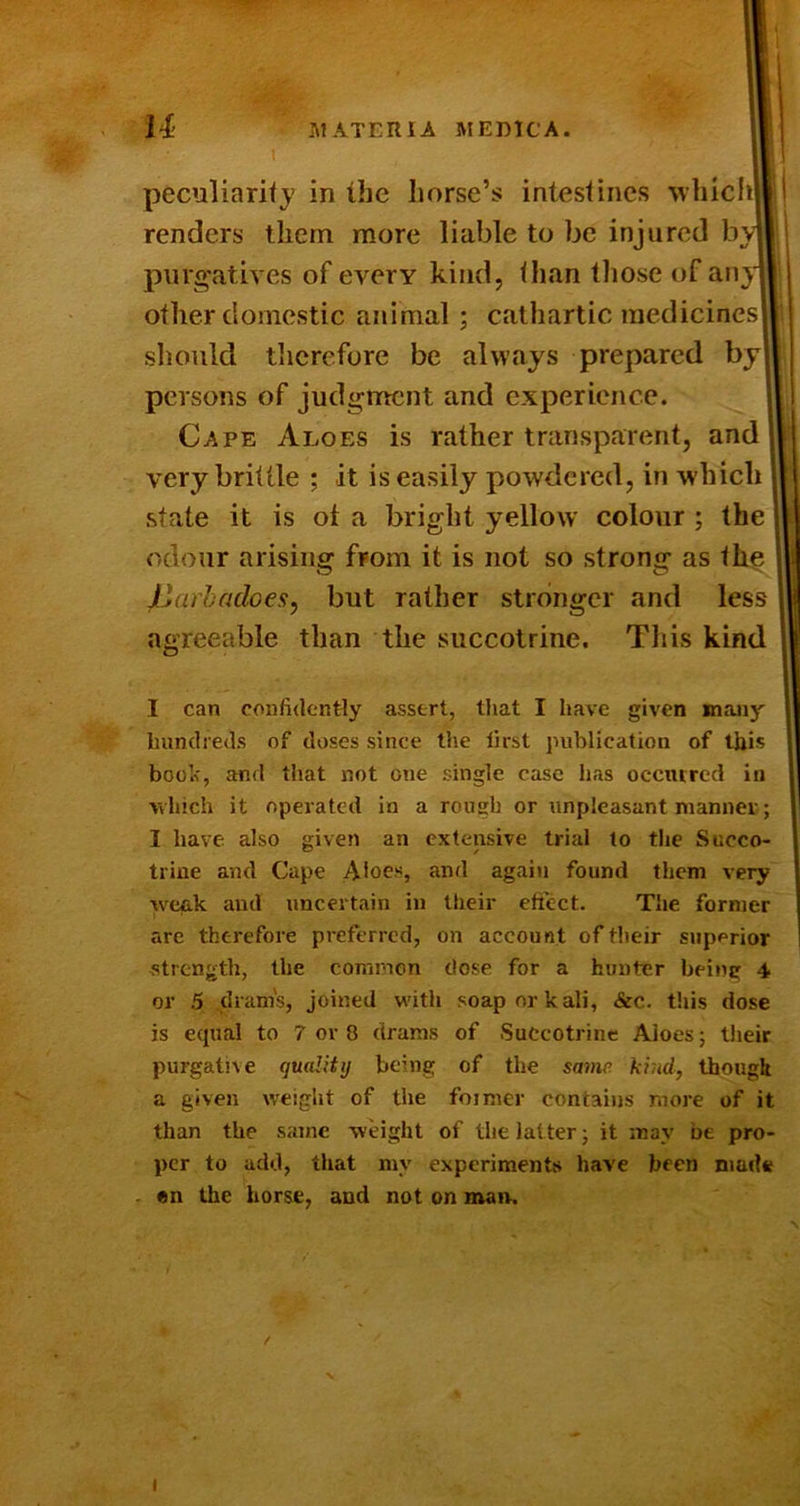 I peculiarifj in the horse’s intestines wliicli pnrg'atives of every kind, than tliose of aiijn other domestic animal; cathartic medicines should therefore be always prepared by Cape Aloes is rather transparent, and 1' very brittle ; it is easily powdered, in which 1 state it is of a bright yellow colour ; the odour arising from it is not so strong as the I Jliarbadoes, but rather stronger and less agreeable than the succotrine. This kind I can confidently assert, that I have given many hundreds of doses since the first publication of this booh, and that not one single case has ocentred in vvhich it operated In a rough or unpleasant manner; I have also given an extensive trial to the Succo- triue and Cape >\loes, and again found them very weak and uncertain in their effect. The former are therefore preferred, on account of their superior strength, the common dose for a hunter being 4 or 5 .dram's, joined with soap or kali, &c. t'.iis dose is ecpial to 7 or 8 drams of Succotrine Aloes; Uieir purgative quality being of the same kind, thougU a given weight of the former contains more of it than the same weight of the latter • it may be pro- per to add, that my experiments have been made . en the horse, and not on man. renders them more liable to be injured byiil persons of judgment and experience. I