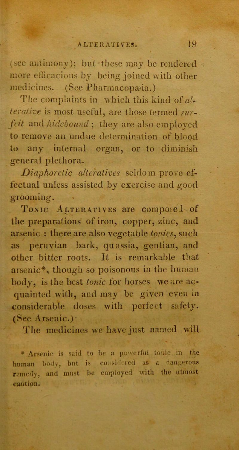 (see lUilimon}’); but these may be rendered more etlicacioiis by being joined with oilier medicines. {See Pliarmacopa?ia.) The complainls in which this kind ot al- ieraihe is most useful, are lliose termed sur- feit and hideboWid ; they are also employed to remove an undue determination of blood to any internal organ, or to diminish general plethora. Diaphoretic altehilives seldom prove ef- fectual unless assisted by exercise and good grooming. Tonic Alteratives are compote! of the preparations of iron, copper, zinc, and arsenic : there are also vegetable tonics^ such as Peruvian bark, quassia, gentian, and other bitter roots. It is remarkable that arsenic*, though so poisonous in the human body, is the best to7iic for horses we are ac- quainted with, and may be given even in considerable doses with perfect safety. (See Arsenic.)' Tlic medicines we have just named will • Arsenic is said to be a p'j’verfui to’iic in the human i)ody, but is coi).-id( red as a aiyserous raincdy, and must be employed Avilh the utmost caution.