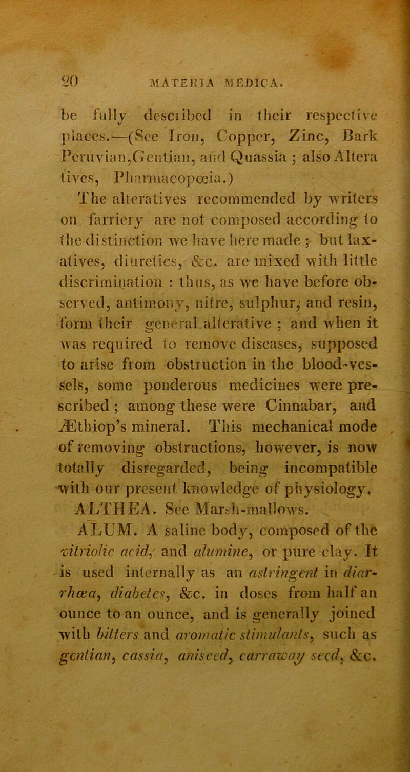 be fully dcsciibcd in llicir rcsjX’Ctive jnace.s.—(See Iron, Copper, Zinc, Bark Peruvian,Genlian, and (Quassia ; also Altera lives, l^liarmacopceia.) The alteratives recommended by writers on farriery are not composed accordini^ to the distinction avc have here made ; but lax- atives, diuretics, &c. are mixed with little discrimination : thus, as we have before ob- served, antimony, nitre, sulphur,' and resin, form their general alterative ; and when it was required to remove diseases, supposed to arise from obstruction in the blood-ves- sels, some ponderous medicines were pre- scribed ; among these were Cinnabar, and a-Ethiop’s mineral. This mechanical mode of removing obstructions, however, is now totally disregarded, being incompatible with our present knowledge of physiology, ALTHP2A. See Marsh-mallows. ALUM. A saline body, composed of the vitriolic acid,' and ahimine, or pure clay. It is used internally as an astringent in diar~ rhcea, diabetes, &c. in doses from lialf an ounce to an ounce, and is generally joined with hitters nndL aromatic stimulants, such as gentian, cassia, aniseed, can'azoaj/ seed, &c.