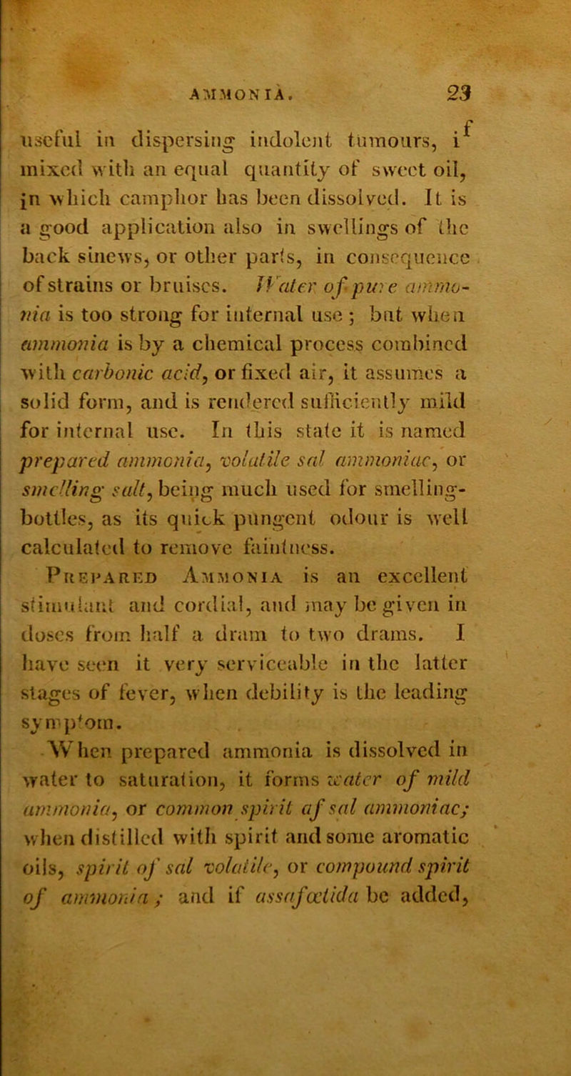 , . . . f iisctul ia dispersing iiidolcjit tumours, i mixed witli an equal quantity of sweet oil, jn Nvliicli camplior has been dissolved. It is a good application also in swellings of the back sinews, or other parts, in consequence of strains or bruises. JVater of- pure ainmo- ttia is too strong for internal use ; but when ammonia is by a chemical process combined W'itli carbonic acid, or fixed air, it assumes a i solid form, and is rendered sufficiently mild for internal use. In this state it is named prepared ammonia, 'oolalile sal ammoniac, or smelling salt, being much used for smelling- bottles, as its quick pungent odour is well calculateil to remove faintness. Prepared Ammonia is an excellent stimulant and cordial, and iiiay be given in doses from half a dram to two drams. I have seen it very serviceable in the latter stages of fever, when debility is the leading symptom. When prepared ammonia is dissolved in water to saturation, it forms zcater of mild ammonia, or common spirit af sal ammoniac; w hen distilled with spirit and some aromatic oils, spirit of sal volatile, or compound spirit of ammonia; and if assafodldahc added,